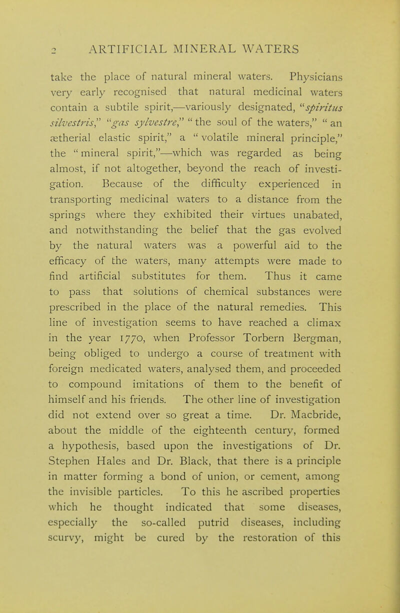 take the place of natural mineral waters. Physicians very early recognised that natural medicinal waters contain a subtile spirit,—variously designated, spij'itus silvesti'isl' ''gas sylvestj'e  the soul of the waters,  an jEtherial elastic spirit, a  volatile mineral principle, the  mineral spirit,—which was regarded as being almost, if not altogether, beyond the reach of investi- gation. Because of the difficulty experienced in transporting medicinal waters to a distance from the springs where they exhibited their virtues unabated, and notwithstanding the belief that the gas evolved by the natural waters was a powerful aid to the efficacy of the waters, many attempts were made to find artificial substitutes for them. Thus it came to pass that solutions of chemical substances were prescribed in the place of the natural remedies. This line of investigation seems to have reached a climax in the year 1770, when Professor Torbern Bergman, being obliged to undergo a course of treatment with foreign medicated waters, analysed them, and proceeded to compound imitations of them to the benefit of himself and his friends. The other line of investigation did not extend over so great a time. Dr. Macbride, about the middle of the eighteenth century, formed a hypothesis, based upon the investigations of Dr. Stephen Hales and Dr. Black, that there is a principle in matter forming a bond of union, or cement, among the invisible particles. To this he ascribed properties which he thought indicated that some diseases, especially the so-called putrid diseases, including scurvy, might be cured by the restoration of this