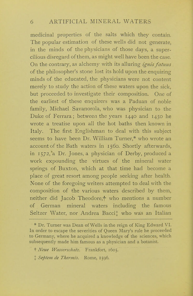 medicinal properties of the salts which they contain. The popular estimation of these wells did not generate, in the minds of the physicians of those days, a super- cilious disregard of them, as might well have been the case. On the contrary, as alchemy with its alluring ignis fatuus of the philosopher's stone lost its hold upon the enquiring minds of the educated, the physicians were not content merely to study the action of these waters upon the sick, but proceeded to investigate their composition. One of the earliest of these enquirers was a Paduan of noble family, Michael Savanorola, who was physician to the Duke of Ferrara ; between the years 1440 and 1450 he wrote a treatise upon all the hot baths then known in Italy. The first Englishman to deal with this subject seems to have been Dr. William Turner,* who wrote an account of the Bath waters in 1560. Shortly afterwards, in I572,*a Dr. Jones, a physician of Derby, produced a work expounding the virtues of the mineral water springs of Buxton, which at that time had become a place of great resort among people seeking after health. None of the foregoing writers attempted to. deal with the composition of the various waters described by them, neither did Jacob Theodore,-f- who mentions a number of German mineral waters including the famous Seltzer Water, nor Andrea BacciJ who was an Italian * Dr. Turner was Dean of Wells in the reign of King Edward In order to escape the severities of Queen Mary's rule he proceeded to Germany, where he acquired a knowledge of the sciences, which subsequently made him famous as a physician and a botanist. t Netce Wasserschatz. Frankfort, 1605. X Septem de Thermis. Rome, 1596.