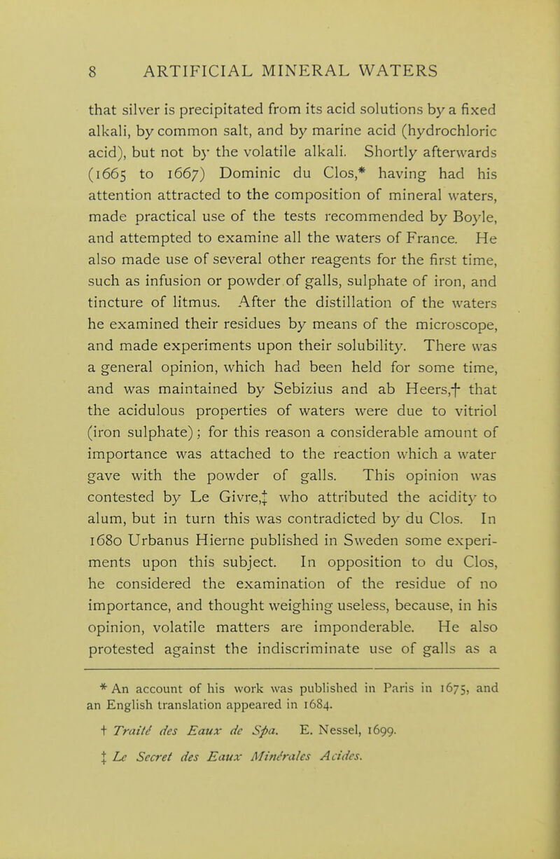 that silver is precipitated from its acid solutions by a fixed alkali, by common salt, and by marine acid (hydrochloric acid), but not by the volatile alkali. Shortly afterwards (1665 to 1667) Dominic du Clos,* having had his attention attracted to the composition of mineral waters, made practical use of the tests recommended by Boyle, and attempted to examine all the waters of France. He also made use of several other reagents for the first time, such as infusion or powder of galls, sulphate of iron, and tincture of litmus. After the distillation of the waters he examined their residues by means of the microscope, and made experiments upon their solubility. There was a general opinion, which had been held for some time, and was maintained by Sebizius and ab Heers,-|- that the acidulous properties of waters were due to vitriol (iron sulphate); for this reason a considerable amount of importance was attached to the reaction which a water gave with the powder of galls. This opinion was contested by Le Givre,| who attributed the acidit}- to alum, but in turn this was contradicted by du Clos. In 1680 Urbanus Hierne published in Sweden some experi- ments upon this subject. In opposition to du Clos, he considered the examination of the residue of no importance, and thought weighing useless, because, in his opinion, volatile matters are imponderable. He also protested against the indiscriminate use of galls as a * An account of his work was published in Paris in 1675, and an English translation appeared in 1684. t Traits dcs Eaux dc Spa. E. Nessel, 1699. \ Lc Secret des Eaux Minerales Acides.