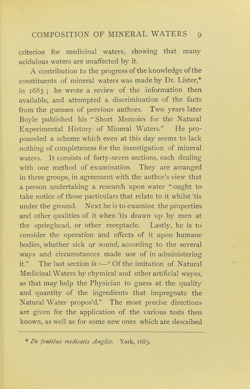 criterion for medicinal waters, showing that many acidulous waters are unaffected by it. A contribution to the progress of the knowledge of the constituents of mineral waters was made by Dr. Lister,^ in 1683 ; he wrote a review of the information then available, and attempted a discrimination of the facts from the guesses of previous authors. Two years later Boyle published his Short Memoirs for the Natural Experimental History of Mineral Waters. He pro- pounded a scheme which even at this day seems to lack nothing of completeness for the investigation of mineral waters. It consists of forty-seven sections, each dealing with one method of examination. They are arranged in three groups, in agreement with the author's view that a person undertaking a research upon water ought to take notice of those particulars that relate to it whilst 'tis under the ground. Next he is to examine the properties and other qualities of it when 'tis drawn up by men at the springhead, or other receptacle. Lastly, he is to consider the operation and effects of it upon humane bodies, whether sick or sound, according to the several ways and circumstances made use of in administering it. The last section is :— Of the imitation of Natural Medicinal Waters by chymical and other artificial wayes, as that may help the Physician to guess at the quality and quantity of the ingredients that impregnate the Natural Water propos'd. The most precise directions are given for the application of the various tests then known, as well as for some new ones which are described De fontibus medicatis Anglice. York, 1683.