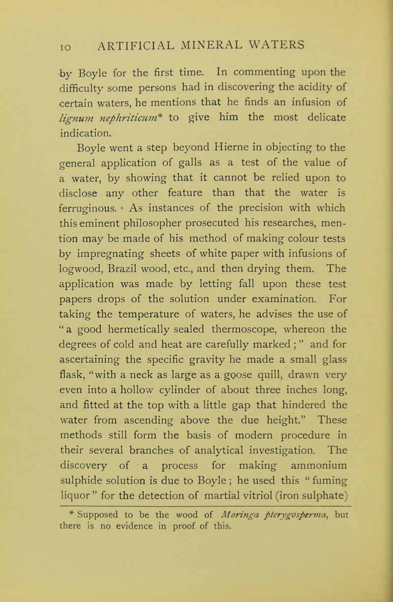 by Boyle for the first time. In commenting upon the difficulty some persons had in discovering the acidity of certain waters, he mentions that he finds an infusion of lignum nephriticuvi* to give him the most delicate indication. Boyle went a step beyond Hierne in objecting to the general application of galls as a test of the value of a water, by showing that it cannot be relied upon to disclose any other feature than that the water is ferruginous. • As instances of the precision with which this eminent philosopher prosecuted his researches, men- tion may be made of his method of making colour tests by impregnating sheets of white paper with infusions of logwood, Brazil wood, etc., and then drying them. The application was made by letting fall upon these test papers drops of the solution under examination. For taking the temperature of waters, he advises the use of a good hermetically sealed thermoscope, whereon the degrees of cold and heat are carefully marked ; and for ascertaining the specific gravity he made a small glass flask, with a neck as large as a goose quill, drawn very even into a hollow cylinder of about three inches long, and fitted at the top with a little gap that hindered the water from ascending above the due height. These methods still form the basis of modern procedure in their several branches of analytical investigation. The discovery of a process for making ammonium sulphide solution is due to Boyle ; he used this fuming liquor for the detection of martial vitriol (iron sulphate) * Supposed to be the wood of Moringa pterygosperma, but there is no evidence in proof of this.