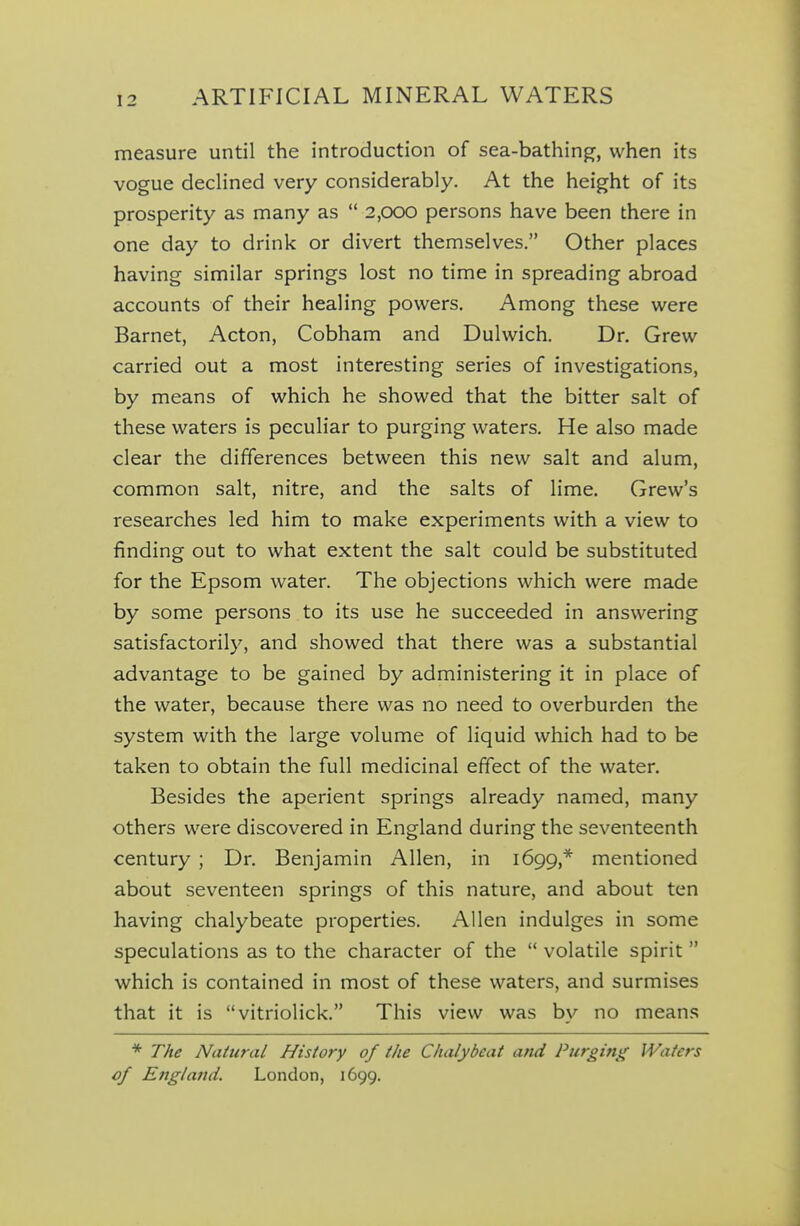 measure until the introduction of sea-bathing, when its vogue declined very considerably. At the height of its prosperity as many as 2,000 persons have been there in one day to drink or divert themselves. Other places having similar springs lost no time in spreading abroad accounts of their healing powers. Among these were Barnet, Acton, Cobham and Dulwich. Dr. Grew carried out a most interesting series of investigations, by means of which he showed that the bitter salt of these waters is peculiar to purging waters. He also made clear the differences between this new salt and alum, common salt, nitre, and the salts of lime. Grew's researches led him to make experiments with a view to finding out to what extent the salt could be substituted for the Epsom water. The objections which were made by some persons to its use he succeeded in answering satisfactorily, and showed that there was a substantial advantage to be gained by administering it in place of the water, because there was no need to overburden the system with the large volume of liquid which had to be taken to obtain the full medicinal effect of the water. Besides the aperient springs already named, many others were discovered in England during the seventeenth century ; Dr. Benjamin Allen, in 1699,* mentioned about seventeen springs of this nature, and about ten having chalybeate properties. Allen indulges in some speculations as to the character of the volatile spirit which is contained in most of these waters, and surmises that it is vitriolick. This view was by no means * The Natural History of the Chalybeat and Purging Waters of Eng/afid. London, 1699.