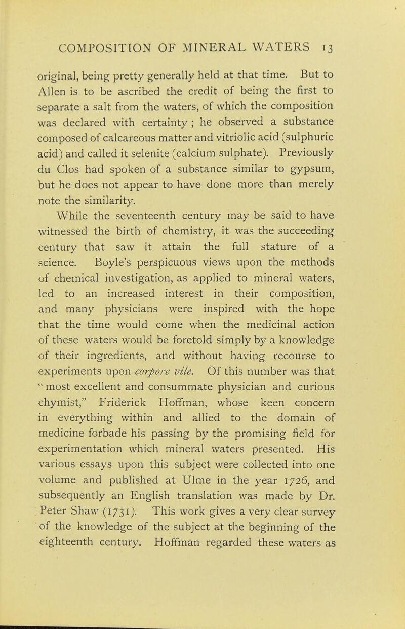 original, being pretty generally held at that time. But to Allen is to be ascribed the credit of being the first to separate a salt from the waters, of which the composition was declared with certainty ; he observed a substance composed of calcareous matter and vitriolic acid (sulphuric acid) and called it selenite (calcium sulphate). Previously du Clos had spoken of a substance similar to gypsum, but he does not appear to have done more than merely note the similarity. While the seventeenth century may be said to have witnessed the birth of chemistry, it was the succeeding century that saw it attain the full stature of a science. Boyle's perspicuous views upon the methods of chemical investigation, as applied to mineral waters, led to an increased interest in their composition, and many physicians were inspired with the hope that the time would come when the medicinal action of these waters would be foretold simply by a knowledge of their ingredients, and without having recourse to experiments upon corpore vile. Of this number was that most excellent and consummate physician and curious chymist, Friderick Hoffman, whose keen concern in everything within and allied to the domain of medicine forbade his passing by the promising field for experimentation which mineral waters presented. His various essays upon this subject were collected into one volume and published at Ulme in the year 1726, and subsequently an English translation was made by Dr. Peter Shaw (1731). This work gives a very clear survey of the knowledge of the subject at the beginning of the eighteenth century. Hoffman regarded these waters as