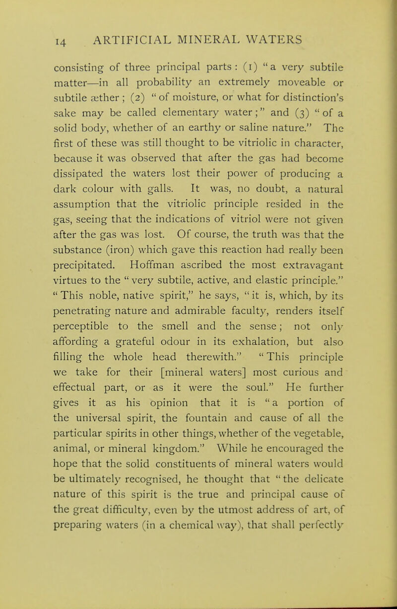 consisting of three principal parts: (i) a very subtile matter—in all probability an extremely moveable or subtile aither ; (2)  of moisture, or what for distinction's sake may be called elementary water; and (3) of a solid body, whether of an earthy or saline nature. The first of these was still thought to be vitriolic in character, because it was observed that after the gas had become dissipated the waters lost their power of producing a dark colour with galls. It was, no doubt, a natural assumption that the vitriolic principle resided in the gas, seeing that the indications of vitriol were not given after the gas was lost. Of course, the truth was that the substance (iron) which gave this reaction had really been precipitated. Hoffman ascribed the most extravagant virtues to the  very subtile, active, and elastic principle.  This noble, native spirit, he says,  it is, which, by its penetrating nature and admirable faculty, renders itself perceptible to the smell and the sense; not only affording a grateful odour in its exhalation, but also filling the whole head therewith.  This principle we take for their [mineral waters] most curious and effectual part, or as it were the soul. He further gives it as his opinion that it is  a portion of the universal spirit, the fountain and cause of all the particular spirits in other things, whether of the vegetable, animal, or mineral kingdom. While he encouraged the hope that the solid constituents of mineral waters would be ultimately recognised, he thought that  the delicate nature of this spirit is the true and principal cause of the great difficulty, even by the utmost address of art, of preparing waters (in a chemical way), that shall perfectly