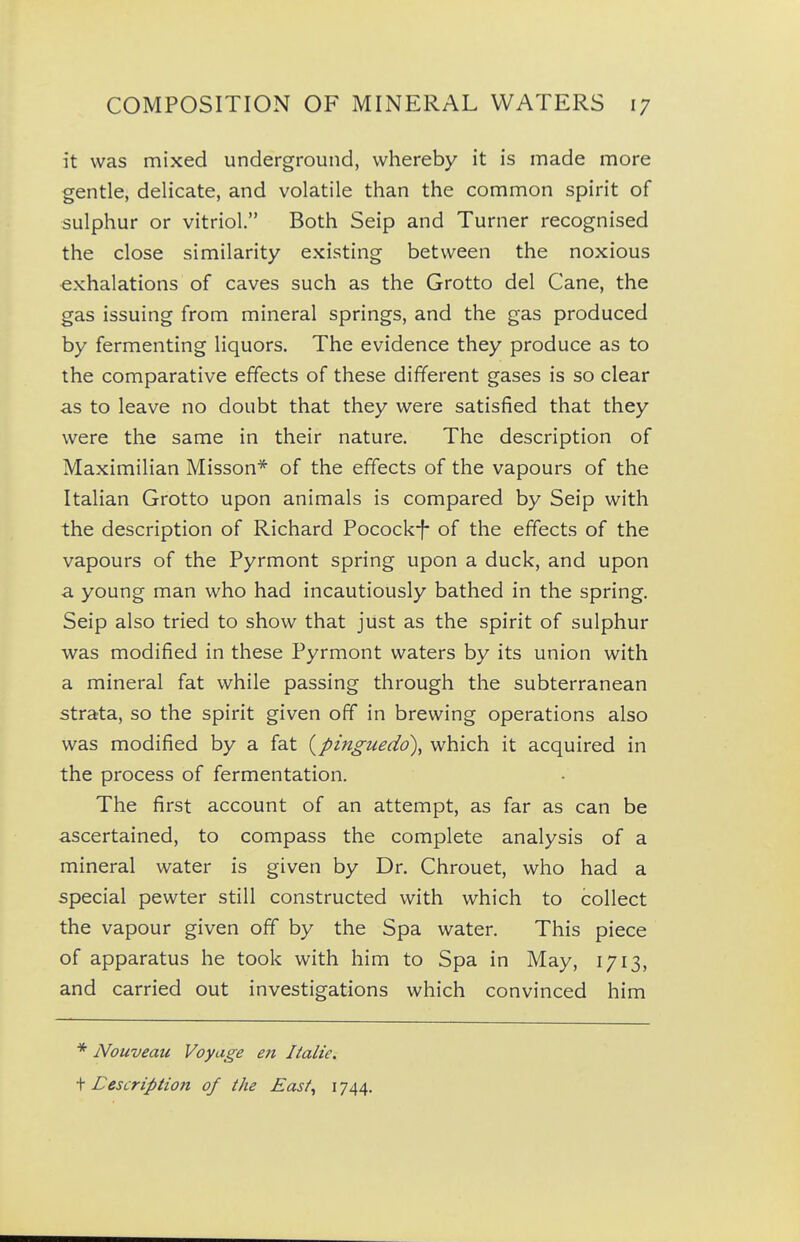 it was mixed underground, whereby it is made more gentle, delicate, and volatile than the common spirit of sulphur or vitriol. Both Seip and Turner recognised the close similarity existing between the noxious exhalations of caves such as the Grotto del Cane, the gas issuing from mineral springs, and the gas produced by fermenting liquors. The evidence they produce as to the comparative effects of these different gases is so clear as to leave no doubt that they were satisfied that they were the same in their nature. The description of Maximilian Misson* of the effects of the vapours of the Italian Grotto upon animals is compared by Seip with the description of Richard Pocock-f* of the effects of the vapours of the Pyrmont spring upon a duck, and upon ■a young man who had incautiously bathed in the spring. Seip also tried to show that just as the spirit of sulphur was modified in these Pyrmont waters by its union with a mineral fat while passing through the subterranean strata, so the spirit given off in brewing operations also was modified by a fat {pinguedo), which it acquired in the process of fermentation. The first account of an attempt, as far as can be ascertained, to compass the complete analysis of a mineral water is given by Dr. Chrouet, who had a special pewter still constructed with which to collect the vapour given off by the Spa water. This piece of apparatus he took with him to Spa in May, 1713, and carried out investigations which convinced him * Nouveau Voyage en Italic. t Eescription of the Easi^ 1744.