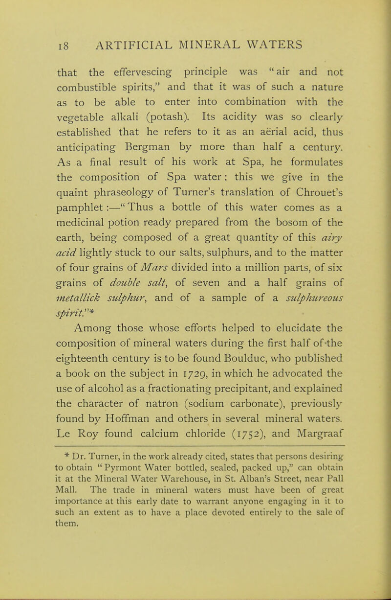 that the effervescing principle was  air and not combustible spirits, and that it was of such a nature as to be able to enter into combination with the vegetable alkali (potash). Its acidity was so clearly- established that he refers to it as an aerial acid, thus anticipating Bergman by more than half a century. As a final result of his work at Spa, he formulates the composition of Spa water: this we give in the quaint phraseology of Turner's translation of Chrouet's pamphlet:— Thus a bottle of this water comes as a medicinal potion ready prepared from the bosom of the earth, being composed of a great quantity of this airy acid lightly stuck to our salts, sulphurs, and to the matter of four grains of Mars divided into a million parts, of six grains of double salt, of seven and a half grains of inetallick sulphur, and of a sample of a sulphureous spirit:'* Among those whose efforts helped to elucidate the composition of mineral waters during the first half of-the eighteenth century is to be found Boulduc, who published a book on the subject in 1729, in which he advocated the use of alcohol as a fractionating precipitant, and explained the character of natron (sodium carbonate), previously found by Hoffman and others in several mineral waters. Le Roy found calcium chloride (1752), and Margraaf * Dr. Turner, in the work already cited, states that persons desiring to obtain  Pyrmont Water bottled, sealed, packed up, can obtain it at the Mineral Water Warehouse, in St. Alban's Street, near Pall Mall. The trade in mineral waters must have been of great importance at this early date to warrant anyone engaging in it to such an extent as to have a place devoted entirely to the sale of them.