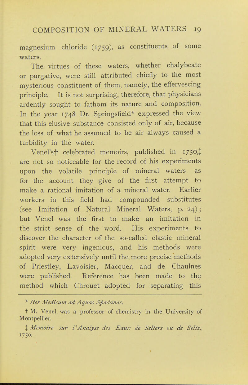 magnesium chloride (1759), as constituents of some waters. The virtues of these waters, whether chalybeate or purgative, were still attributed chiefly to the most mysterious constituent of them, namely, the effervescing principle. It is not surprising, therefore, that physicians ardently sought to fathom its nature and composition. In the year 1748 Dr. Springsfield* expressed the view that this elusive substance consisted only of air, because the loss of what he assumed to be air always caused a turbidity in the water. Venel'sf celebrated memoirs, published in I750,J are not so noticeable for the record of his experiments upon the volatile principle of mineral waters as for the account they give of the first attempt to make a rational imitation of a mineral water. Earlier workers in this field had compounded substitutes (see Imitation of Natural Mineral Waters, p. 24); but Venel was the first to make an imitation in the strict sense of the word. His experiments to discover the character of the so-called elastic mineral spirit were very ingenious, and his methods were adopted very extensively until the more precise methods of Priestley, Lavoisier, Macquer, and de Chaulnes were published. Reference has been made to the method which Chrouet adopted for separating this * Her Medicwn ad Aquas Spadanas. t M. Venel was a professor of chemistry in the University of Montpellier. X Me moire sur PAttalyse des Eaux de Seliers ou de Selis, 17 SO.