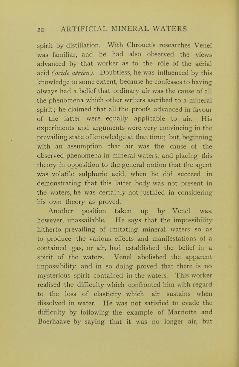 spirit by distillation. With Chrouet's researches Venel was familiar, and he had also observed the views advanced by that worker as to the role of the aerial acid (acide a^rien). Doubtless, he was influenced by this knowledge to some extent, because he confesses to having always had a belief that ordinary air was the cause of all the phenomena which other writers ascribed to a mineral spirit; he claimed that all the proofs advanced in favour of the latter were equally applicable to air. His experiments and arguments were very convincing in the prevailing state of knowledge at that time; but, beginning with an assumption that air was the cause of the observed phenomena in mineral waters, and placing this theory in opposition to the general notion that the agent was volatile sulphuric acid, when he did succeed in demonstrating that this latter body was not present in the waters, he was certainly not justified in considering his own theory as proved. Another position taken up by Venel was, however, unassailable. He says that the impossibilit}' hitherto prevailing of imitating mineral waters so as to produce the various effects and manifestations of a contained gas, or air, had established the belief in a spirit of the waters. Venel abolished the apparent impossibility, and in so doing proved that there is no mysterious spirit contained in the waters. This worker realised the difficulty which confronted him with regard to the loss of elasticity which air sustains when dissolved in water. He was not satisfied to evade the difficulty by following the example of Marriotte and Boerhaave by saying that it was no longer air, but