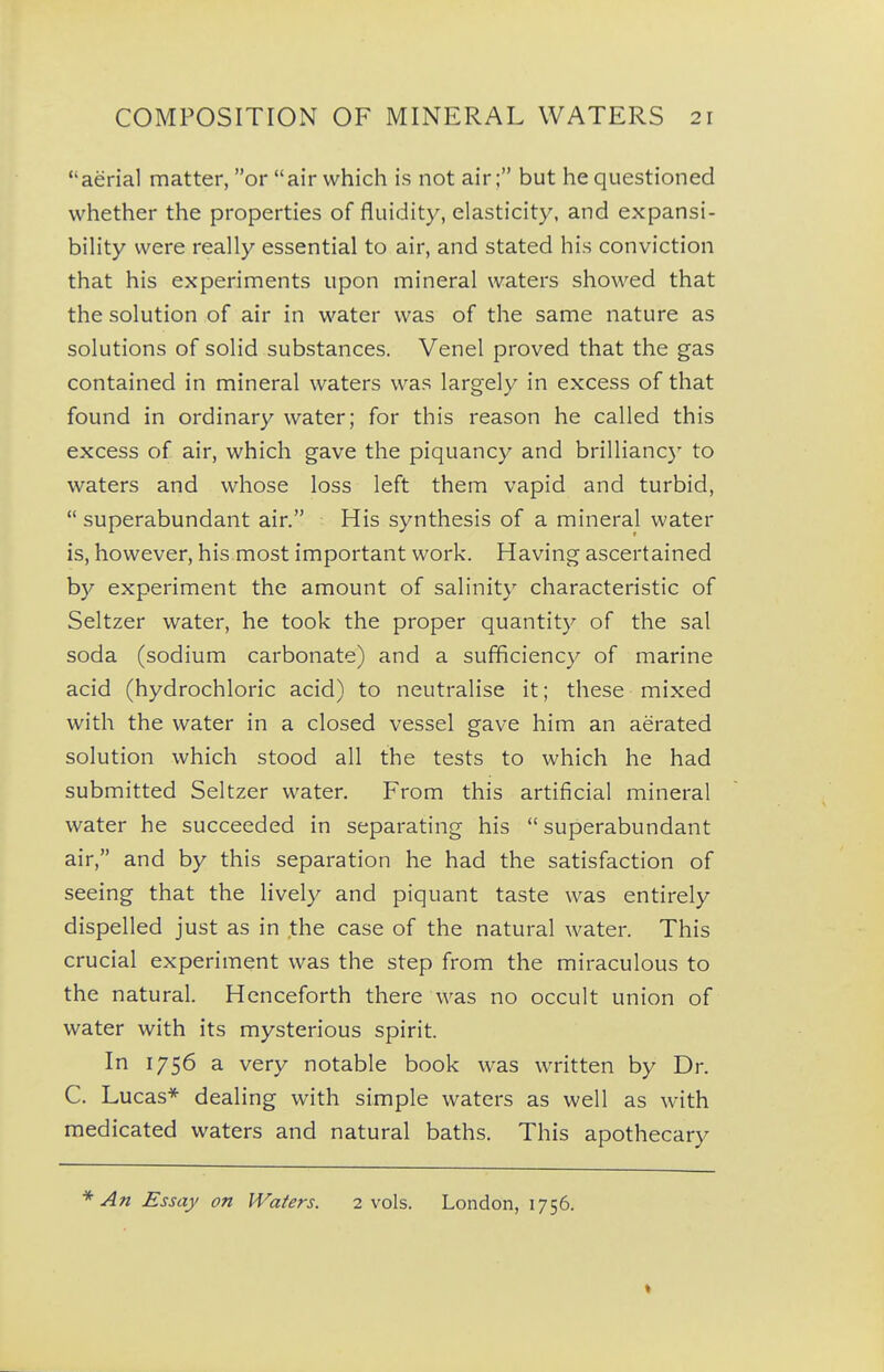 aerial matter, or air which is not air; but he questioned whether the properties of fluidity, elasticity, and expansi- bility were really essential to air, and stated his conviction that his experiments upon mineral waters showed that the solution of air in water was of the same nature as solutions of solid substances. Venel proved that the gas contained in mineral waters was largely in excess of that found in ordinary water; for this reason he called this excess of air, which gave the piquancy and brillianc)' to waters and whose loss left them vapid and turbid,  superabundant air. His synthesis of a mineral water is, however, his most important work. Having ascertained by experiment the amount of salinity characteristic of Seltzer water, he took the proper quantity of the sal soda (sodium carbonate) and a sufficiency of marine acid (hydrochloric acid) to neutralise it; these mixed with the water in a closed vessel gave him an aerated solution which stood all the tests to which he had submitted Seltzer water. From this artificial mineral water he succeeded in separating his superabundant air, and by this separation he had the satisfaction of seeing that the lively and piquant taste was entirely dispelled just as in the case of the natural water. This crucial experiment was the step from the miraculous to the natural. Henceforth there was no occult union of water with its mysterious spirit. In 1756 a very notable book was written by Dr. C. Lucas* dealing with simple waters as well as with medicated waters and natural baths. This apothecary * An Essay on Waters. 2 vols. London, 1756.