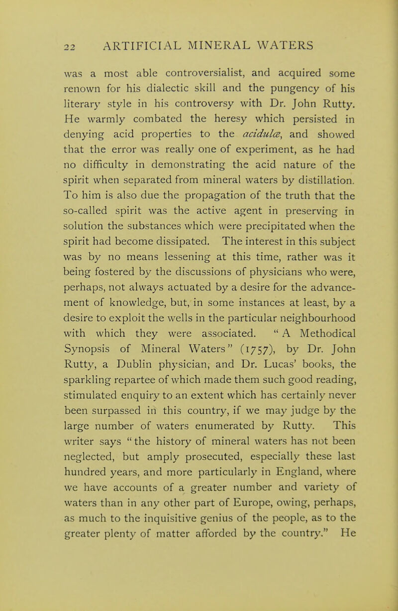 was a most able controversialist, and acquired some renown for his dialectic skill and the pungency of his literary style in his controversy with Dr. John Rutty. He warmly combated the heresy which persisted in denying acid properties to the acidulce, and showed that the error was really one of experiment, as he had no difficulty in demonstrating the acid nature of the spirit when separated from mineral waters by distillation. To him is also due the propagation of the truth that the so-called spirit was the active agent in preserving in solution the substances which were precipitated when the spirit had become dissipated. The interest in this subject was by no means lessening at this time, rather was it being fostered by the discussions of physicians who were, perhaps, not always actuated by a desire for the advance- ment of knowledge, but, in some instances at least, by a desire to exploit the wells in the particular neighbourhood with which they were associated.  A Methodical Synopsis of Mineral Waters (1757), by Dr. John Rutty, a Dublin physician, and Dr. Lucas' books, the sparkling repartee of which made them such good reading, stimulated enquiry to an extent which has certainly never been surpassed in this country, if we may judge by the large number of waters enumerated by Rutty. This writer says  the history of mineral waters has not been neglected, but amply prosecuted, especially these last hundred years, and more particularly in England, where we have accounts of a greater number and variety of waters than in any other part of Europe, owing, perhaps, as much to the inquisitive genius of the people, as to the greater plenty of matter afforded by the country. He