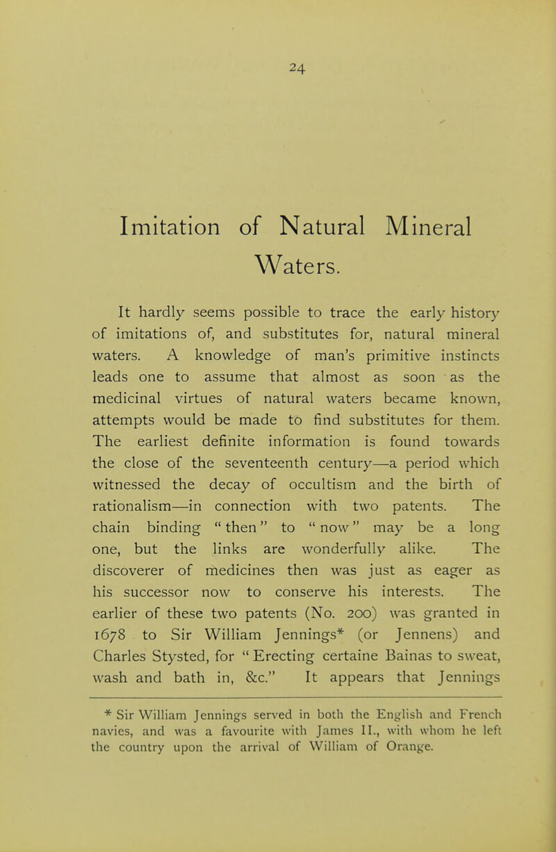 Imitation of Natural Mineral Waters. It hardly seems possible to trace the early history of imitations of, and substitutes for, natural mineral waters. A knowledge of man's primitive instincts leads one to assume that almost as soon as the medicinal virtues of natural waters became known, attempts would be made to find substitutes for them. The earliest definite information is found towards the close of the seventeenth century—a period which witnessed the decay of occultism and the birth of rationalism—in connection with two patents. The chain binding  then to  now may be a long one, but the links are wonderfully alike. The discoverer of medicines then was just as eager as his successor now to conserve his interests. The earlier of these two patents (No. 200) was granted in 1678 to Sir William Jennings* (or Jennens) and Charles Stysted, for  Erecting certaine Bainas to sweat, wash and bath in, &c. It appears that Jennings * Sir William Jennings served in both the English and French navies, and was a favourite with James II., with whom he left the country upon the arrival of William of Orange.