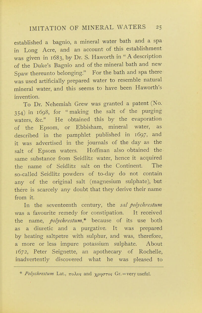 established a bagnio, a mineral water bath and a spa in Long Acre, and an account of this establishment was given in 1683, by Dr. S. Haworth in  A description of the Duke's Bagnio and of the mineral bath and new Spaw thereunto belonging. For the bath and spa there was used artificially prepared water to resemble natural mineral water, and this seems to have been Haworth's invention. To Dr. Nehemiah Grew was granted a patent (No. 354) in 1698, for making the salt of the purging waters, &c. He obtained this by the evaporation of the Epsom, or Ebbisham, mineral water, as described in the pamphlet published in 1697, and it was advertised in the journals of the day as the salt of Epsom waters. Hoffman also obtained the same substance from Seidlitz water, hence it acquired the name of Seidlitz salt on the Continent. The so-called Seidlitz powders of to-day do not contain any of the original salt (magnesium sulphate), but there is scarcely any doubt that they derive their name from it. In the seventeenth century, the sal polycJirestum was a favourite remedy for constipation. It received the name, polychrestum,*' because of its use both as a diuretic and a purgative. It was prepared by heating saltpetre with sulphur, and was, therefore, a more or less impure potassium sulphate. About 1672, Peter Seignette, an apothecary of Rochelle, inadvertently discovered what he was pleased to Polychrestiim Lat., ttoAds and ^prja-ros Gr. = very useful.