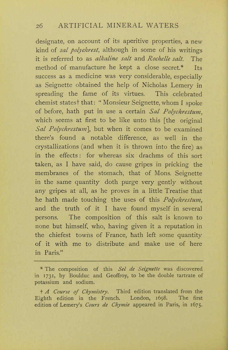 designate, on account of its aperitive properties, a new kind of sal polyclirest, although in some of his writings it is referred to as alkaline salt and Rochelle salt. The method of manufacture he kept a close secret* Its success as a medicine was very considerable, especially as Seignette obtained the help of Nicholas Lemery in spreading the fame of its virtues. This celebrated chemist states! that:  Monsieur Seignette, whom I spoke of before, hath put in use a certain Sal Polychrestuvi, which seems at first to be like unto this [the original Sal Polychrestuin\ but when it comes to be examined there's found a notable difference, as well in the crystallizations (and when it is thrown into the fire) as in the effects: for whereas six drachms of this sort taken, as I have said, do cause gripes in pricking the membranes of the stomach, that of Mons. Seignette in the same quantity doth purge very gently without any gripes at all, as he proves in a little Treatise that he hath made touching the uses of this Polyc/westum, and the truth of it I have found myself in several persons. The composition of this salt is known to none but himself, who, having given it a reputation in the chiefest towns of France, hath left some quantity of it with me to distribute and make use of here in Paris. * The composition of this Sel de Seignette was discovered in 1731, by Boulduc and Geofifroy, to be the double tartrate of potassium and sodium. t A Course of Chymisiry. Third edition translated from the Eighth edition in the French. London, 1698. The first edition of Lemer^s Cours de Chytnie appeared in Paris, in 1675.