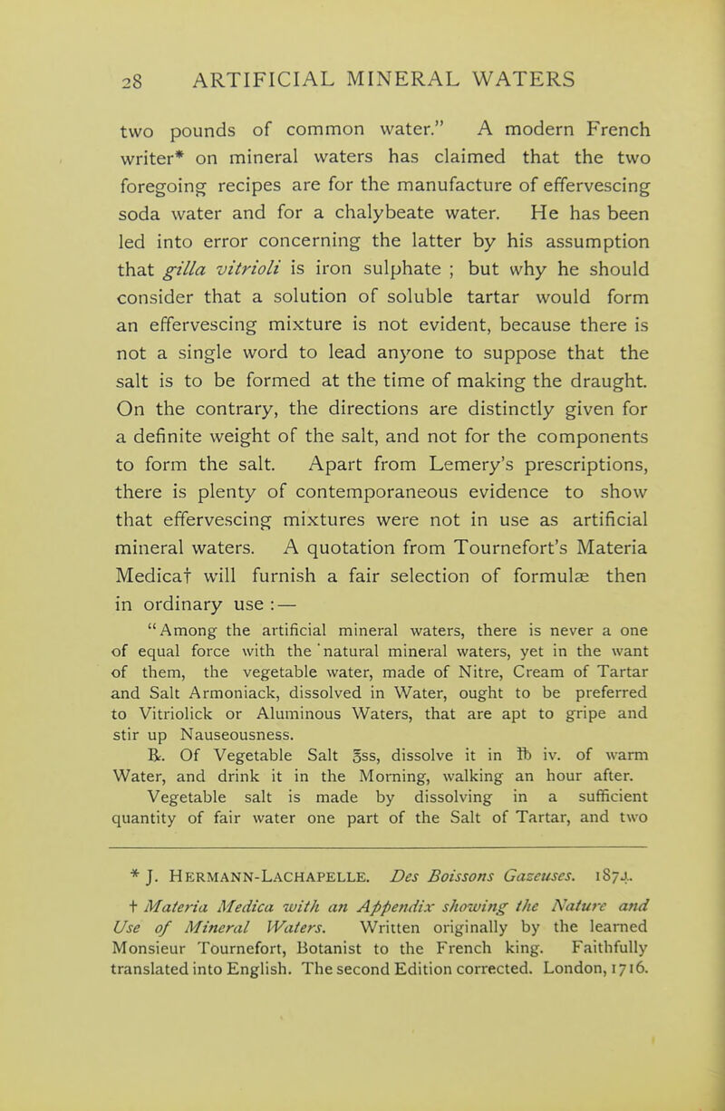 two pounds of common water. A modern French writer* on mineral waters has claimed that the two foregoing recipes are for the manufacture of effervescing soda water and for a chalybeate water. He has been led into error concerning the latter by his assumption that gilla vitrioli is iron sulphate ; but why he should consider that a solution of soluble tartar would form an effervescing mixture is not evident, because there is not a single word to lead anyone to suppose that the salt is to be formed at the time of making the draught. On the contrary, the directions are distinctly given for a definite weight of the salt, and not for the components to form the salt. Apart from Lemery's prescriptions, there is plenty of contemporaneous evidence to show that effervescing mixtures were not in use as artificial mineral waters. A quotation from Tournefort's Materia Medical will furnish a fair selection of formulae then in ordinary use : — Among the artificial mineral waters, there is never a one of equal force with the'natural mineral waters, yet in the want of them, the vegetable water, made of Nitre, Cream of Tartar and Salt Armoniack, dissolved in Water, ought to be preferred to Vitriolick or Aluminous Waters, that are apt to gripe and stir up Nauseousness. R. Of Vegetable Salt gss, dissolve it in ft iv. of warm Water, and drink it in the Morning, walking an hour after. Vegetable salt is made by dissolving in a sufficient quantity of fair water one part of the Salt of Tartar, and two * J. Hermann-Lachapelle. Des Boissons Gazeuses. 1874. t Materia Medica with an Appe7idix showing the Nature and Use of Mineral Waters. Written originally by the learned Monsieur Tournefort, Botanist to the French king. Faithfully translated into English. The second Edition corrected. London, 1716.