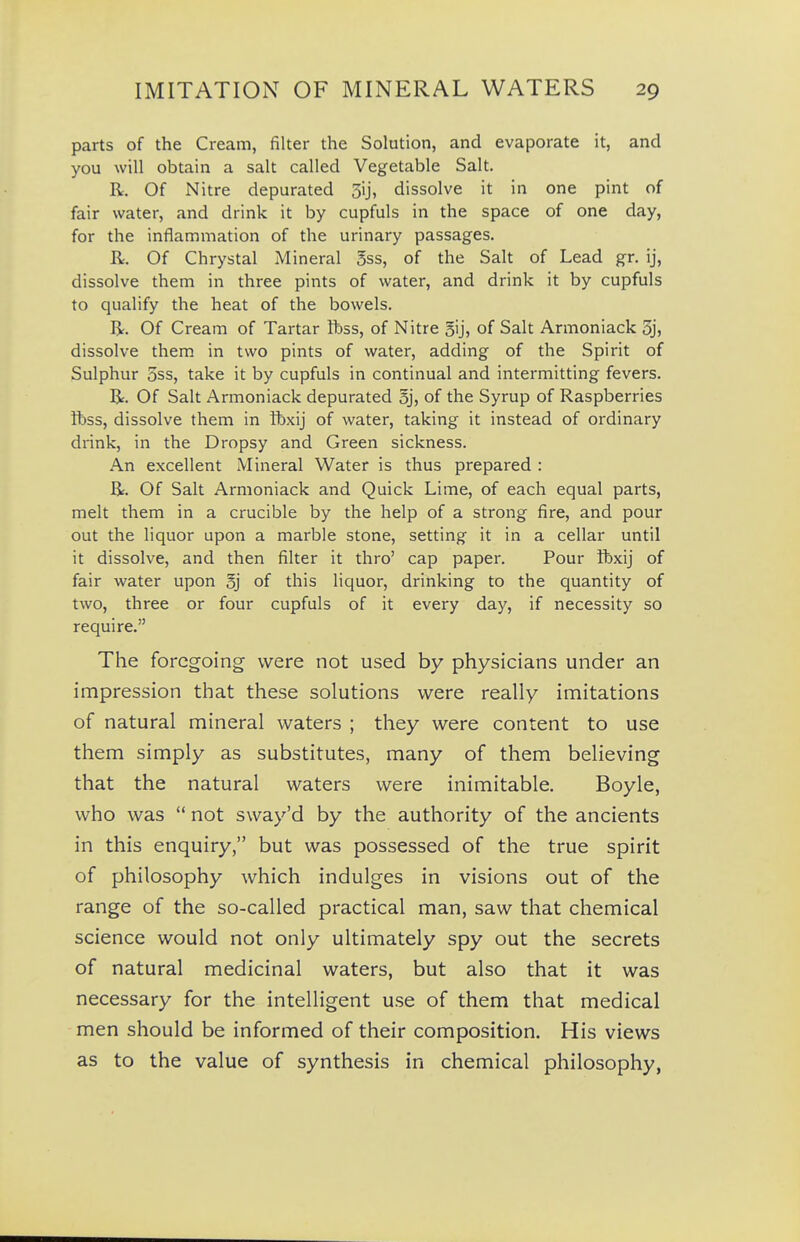 parts of the Cream, filter the Solution, and evaporate it, and you will obtain a salt called Vegetable Salt. R. Of Nitre depurated 3ij, dissolve it in one pint of fair water, and drink it by cupfuls in the space of one day, for the inflammation of the urinary passages. R. Of Chrystal Mineral 5ss, of the Salt of Lead gr. ij, dissolve them in three pints of water, and drink it by cupfuls to qualify the heat of the bowels. R. Of Cream of Tartar ft)ss, of Nitre gij, of Salt Armoniack 3j, dissolve them in two pints of water, adding of the Spirit of Sulphur OSS, take it by cupfuls in continual and intermitting fevers, R. Of Salt Armoniack depurated 5], of the Syrup of Raspberries ftss, dissolve them in tbxij of water, taking it instead of ordinary drink, in the Dropsy and Green sickness. An excellent Mineral Water is thus prepared : R. Of Salt Armoniack and Quick Lime, of each equal parts, melt them in a crucible by the help of a strong fire, and pour out the liquor upon a marble stone, setting it in a cellar until it dissolve, and then filter it thro' cap paper. Pour ibxij of fair water upon oj of this liquor, drinking to the quantity of two, three or four cupfuls of it every day, if necessity so require. The foregoing were not used by physicians under an impression that these solutions were really imitations of natural mineral waters ; they were content to use them simply as substitutes, many of them believing that the natural waters were inimitable. Boyle, who was  not sway'd by the authority of the ancients in this enquiry, but was possessed of the true spirit of philosophy which indulges in visions out of the range of the so-called practical man, saw that chemical science would not only ultimately spy out the secrets of natural medicinal waters, but also that it was necessary for the intelligent use of them that medical men should be informed of their composition. His views as to the value of synthesis in chemical philosophy,