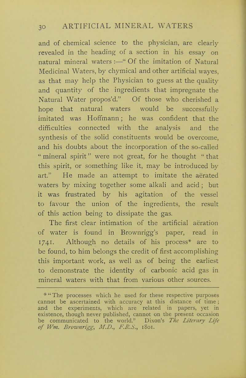 and of chemical science to the physician, are clearly revealed in the heading of a section in his essay on natural mineral waters :— Of the imitation of Natural Medicinal Waters, by chymical and other artificial vvayes, as that may help the Physician to guess at the quality and quantity of the ingredients that impregnate the Natural Water propos'd. Of those who cherished a hope that natural waters would be successfully imitated was Hoffmann; he was confident that the difificulties connected with the analysis and the synthesis of the solid constituents would be overcome, and his doubts about the incorporation of the so-called  mineral spirit were not great, for he thought  that this spirit, or something like it, may be introduced by art. He made an attempt to imitate the aerated waters by mixing together some alkali and acid ; but it was frustrated by his agitation of the vessel to favour the union of the ingredients, the result of this action being to dissipate the gas. The first clear intimation of the artificial aeration of water is found in Brownrigg's paper, read in 1741. Although no details of his process* are to be found, to him belongs the credit of first accomplishing this important work, as well as of being the earliest to demonstrate the identity of carbonic acid gas in mineral waters with that from various other sources. * The processes which he used for these respective purposes cannot be ascertained with accuracy at this distance of time ; and the experiments, which are related in papers, yet in existence, though never pubHshed, cannot on the present occasion be communicated to the world. Dixon's The Literary Life of Win. Brownrigg, M.D., F.R.S.^ iSoi.