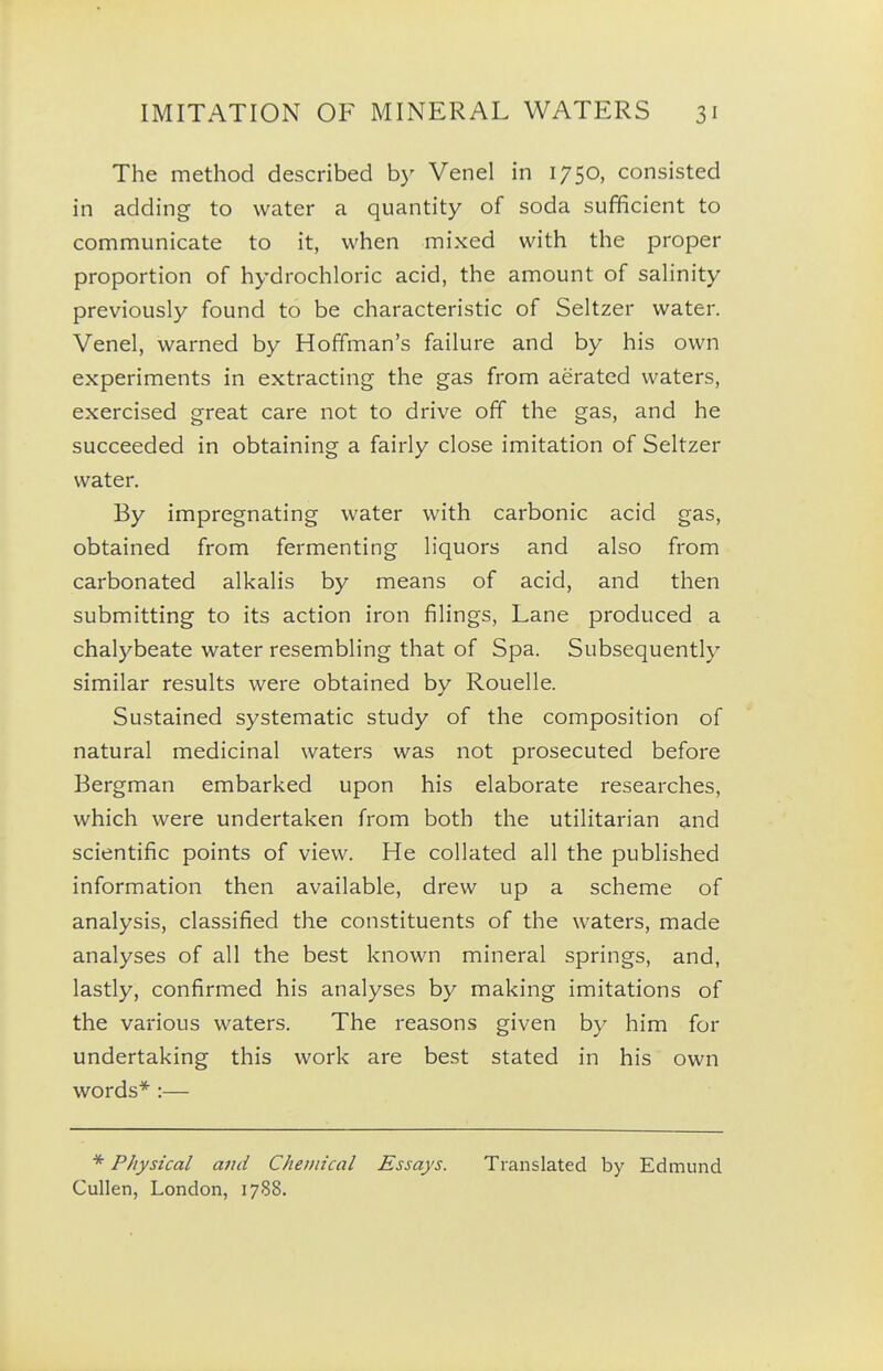 The method described by Venel in 1750, consisted in adding to water a quantity of soda sufficient to communicate to it, when mixed with the proper proportion of hydrochloric acid, the amount of saHnity previously found to be characteristic of Seltzer water. Venel, warned by Hoffman's failure and by his own experiments in extracting the gas from aerated waters, exercised great care not to drive off the gas, and he succeeded in obtaining a fairly close imitation of Seltzer water. By impregnating water with carbonic acid gas, obtained from fermenting liquors and also from carbonated alkalis by means of acid, and then submitting to its action iron filings, Lane produced a chalybeate water resembling that of Spa. Subsequently similar results were obtained by Rouelle. Sustained systematic study of the composition of natural medicinal waters was not prosecuted before Bergman embarked upon his elaborate researches, which were undertaken from both the utilitarian and scientific points of view. He collated all the published information then available, drew up a scheme of analysis, classified the constituents of the waters, made analyses of all the best known mineral springs, and, lastly, confirmed his analyses by making imitations of the various waters. The reasons given by him for undertaking this work are best stated in his own words* :— Physical and Chemical Essays. Translated by Edmund Cullen, London, 1788.