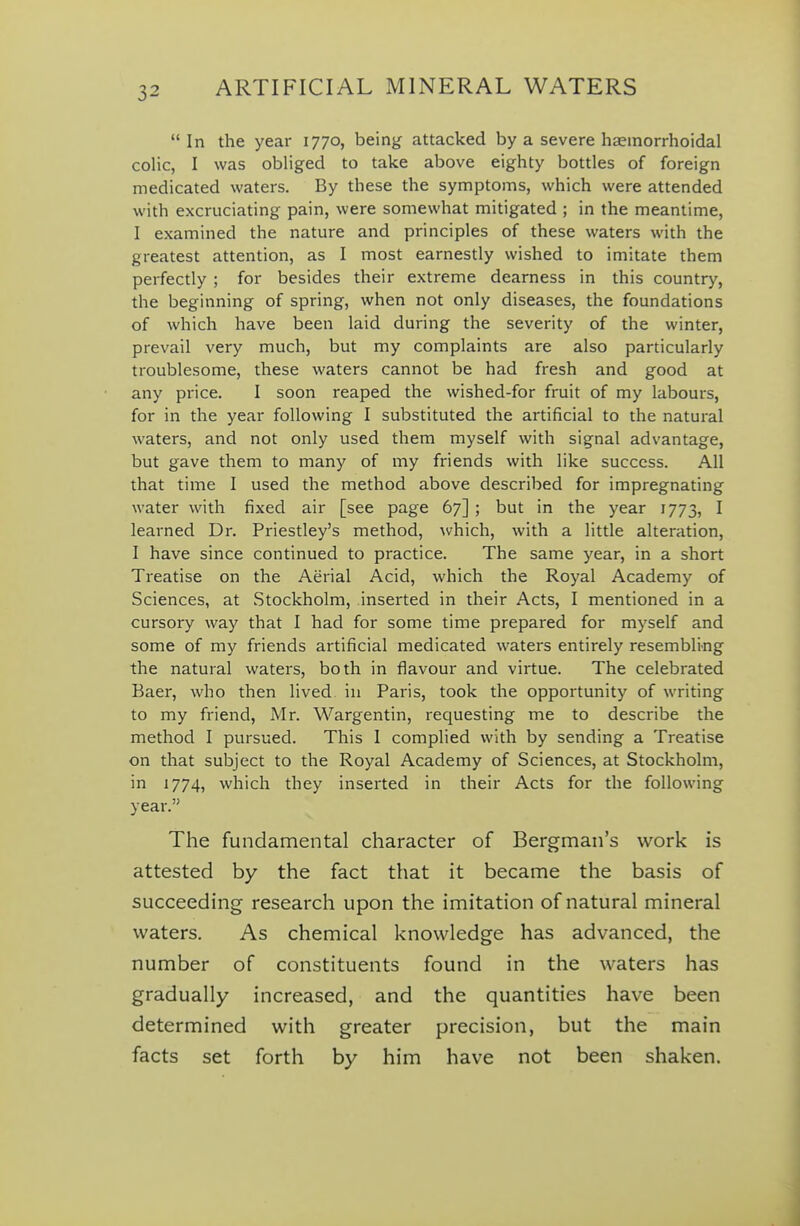 In the year 1770, being attacked by a severe haemorrhoidal colic, I was obliged to take above eighty bottles of foreign medicated waters. By these the symptoms, which were attended with excruciating pain, were somewhat mitigated ; in the meantime, I examined the nature and principles of these waters with the greatest attention, as I most earnestly wished to imitate them perfectly ; for besides their extreme deamess in this country, the beginning of spring, when not only diseases, the foundations of which have been laid during the severity of the winter, prevail very much, but my complaints are also particularly troublesome, these waters cannot be had fresh and good at any price. I soon reaped the wished-for fruit of my labours, for in the year following I substituted the artificial to the natui^al waters, and not only used them myself with signal advantage, but gave them to many of my friends with like success. All that time I used the method above described for impregnating water with fixed air [see page 67] ; but in the year 1773, I learned Dr. Priestley's method, which, with a little alteration, I have since continued to practice. The same year, in a short Treatise on the Aerial Acid, which the Royal Academy of Sciences, at Stockholm, inserted in their Acts, I mentioned in a cursory way that I had for some time prepared for myself and some of my friends artificial medicated waters entirely resembling the natural waters, both in flavour and virtue. The celebrated Baer, who then lived in Paris, took the opportunity of writing to my friend, Mr. Wargentin, requesting me to describe the method I pursued. This I complied with by sending a Treatise on that subject to the Royal Academy of Sciences, at Stockholm, in 1774, which they inserted in their Acts for the following year. The fundamental character of Bergman's work is attested by the fact that it became the basis of succeeding research upon the imitation of natural mineral waters. As chemical knowledge has advanced, the number of constituents found in the waters has gradually increased, and the quantities have been determined with greater precision, but the main facts set forth by him have not been shaken.