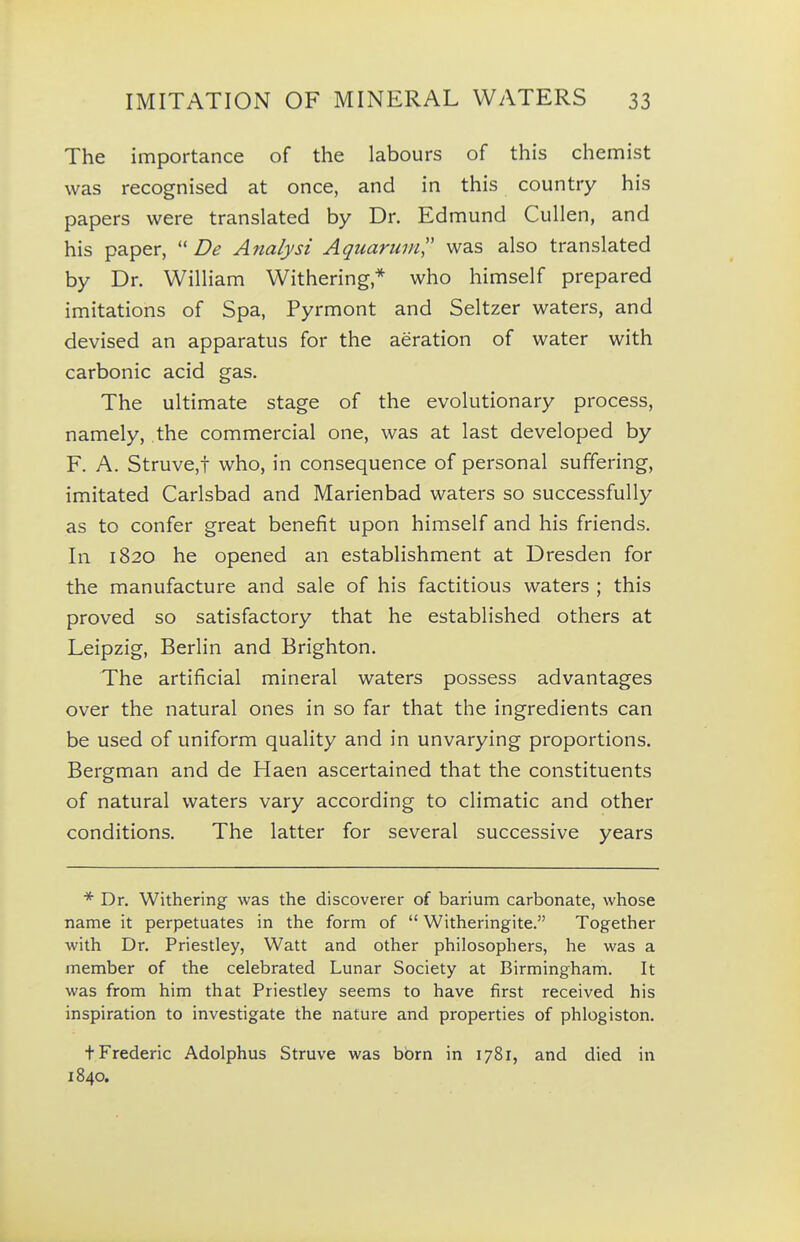 The importance of the labours of this chemist was recognised at once, and in this country his papers were translated by Dr. Edmund Cullen, and his paper, De Analyst Aquarunil' was also translated by Dr. William Withering* who himself prepared imitations of Spa, Pyrmont and Seltzer waters, and devised an apparatus for the aeration of water with carbonic acid gas. The ultimate stage of the evolutionary process, namely, the commercial one, was at last developed by F. A. Struve,t who, in consequence of personal suffering, imitated Carlsbad and Marienbad waters so successfully as to confer great benefit upon himself and his friends. In 1820 he opened an establishment at Dresden for the manufacture and sale of his factitious waters ; this proved so satisfactory that he established others at Leipzig, Berlin and Brighton. The artificial mineral waters possess advantages over the natural ones in so far that the ingredients can be used of uniform quality and in unvarying proportions. Bergman and de Haen ascertained that the constituents of natural waters vary according to climatic and other conditions. The latter for several successive years * Dr. Withering was the discoverer of barium carbonate, whose name it perpetuates in the form of  Witheringite. Together with Dr. Priestley, Watt and other philosophers, he was a member of the celebrated Lunar Society at Birmingham. It was from him that Priestley seems to have first received his inspiration to investigate the nature and properties of phlogiston. t Frederic Adolphus Struve was born in 1781, and died in 1840.