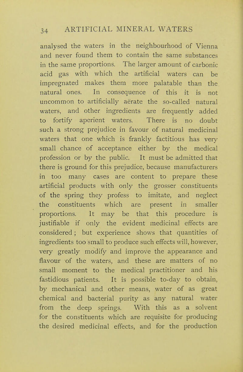 analysed the waters in the neighbourhood of Vienna and never found them to contain the same substances in the same proportions. The larger amount of carbonic acid gas with which the artificial waters can be impregnated makes them more palatable than the natural ones. In consequence of this it is not uncommon to artificially aerate the so-called natural waters, and other ingredients are frequently added to fortify aperient waters. There is no doubt such a strong prejudice in favour of natural medicinal waters that one which is frankly factitious has ver}' small chance of acceptance either by the medical profession or by the public. It must be admitted that there is ground for this prejudice, because manufacturers in too many cases are content to prepare these artificial products with only the grosser constituents of the spring they profess to imitate, and neglect the constituents which are present in smaller proportions. It may be that this procedure is justifiable if only the evident medicinal effects are considered ; but experience shows that quantities of ingredients too small to produce such effects will, however, very greatly modify and improve the appearance and flavour of the waters, and these are matters of no small moment to the medical practitioner and his fastidious patients. It is possible to-day to obtain, by mechanical and other means, water of as great chemical and bacterial purity as any natural water from the deep springs. With this as a solvent for the constituents which are requisite for producing the desired medicinal effects, and for the production