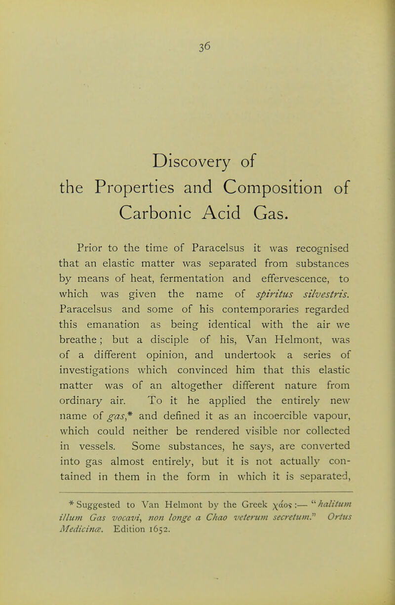 Discovery of the Properties and Composition of Carbonic Acid Gas. Prior to the time of Paracelsus it was recognised that an elastic matter was separated from substances by means of heat, fermentation and effervescence, to which was given the name of spiritus silvestris. Paracelsus and some of his contemporaries regarded this emanation as being identical with the air we breathe; but a disciple of his, Van Helmont, was of a different opinion, and undertook a series of investigations which convinced him that this elastic matter was of an altogether different nature from ordinary air. To it he applied the entirely new name of gas* and defined it as an incoercible vapour, which could neither be rendered visible nor collected in vessels. Some substances, he says, are converted into gas almost entirely, but it is not actually con- tained in them in the form in which it is separated, * Suggested to Van Helmont by the Greek y6.o<i:— halititm ilium Gas vocavi, noti longe a Cliao veterum secrcium. Oftus MedicincE. Edition 1652.
