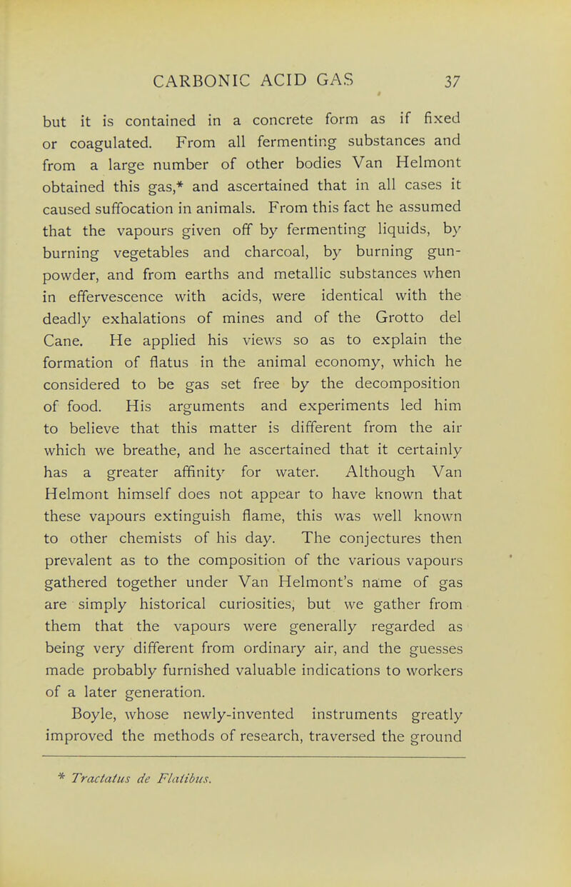 but it is contained in a concrete form as if fixed or coagulated. From all fermenting substances and from a large number of other bodies Van Helmont obtained this gas,* and ascertained that in all cases it caused suffocation in animals. From this fact he assumed that the vapours given off by fermenting liquids, by burning vegetables and charcoal, by burning gun- powder, and from earths and metallic substances when in effervescence with acids, were identical with the deadly exhalations of mines and of the Grotto del Cane. He applied his views so as to explain the formation of flatus in the animal economy, which he considered to be gas set free by the decomposition of food. His arguments and experiments led him to believe that this matter is different from the air which we breathe, and he ascertained that it certainly has a greater affinity for water. Although Van Helmont himself does not appear to have known that these vapours extinguish flame, this was well known to other chemists of his day. The conjectures then prevalent as to the composition of the various vapours gathered together under Van Helmont's na:me of gas are simply historical curiosities, but we gather from them that the vapours were generally regarded as being very different from ordinary air, and the guesses made probably furnished valuable indications to workers of a later generation. Boyle, whose newly-invented instruments greatly improved the methods of research, traversed the ground * Tractatus de Flattbies.