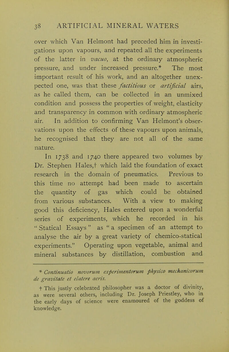 over which Van Helmont had preceded him in investi- gations upon vapours, and repeated all the experiments of the latter in vacuo, at the ordinary atmospheric pressure, and under increased pressure.* The most important result of his work, and an altogether unex- pected one, was that these factitious or artificial airs, as he called them, can be collected in an unmixed condition and possess the properties of weight, elasticity and transparency in common with ordinary atmospheric air. In addition to confirming Van Helmont's obser- vations upon the effects of these vapours upon animals, he recognised that they are not all of the same nature. In 1738 and 1740 there appeared two volumes by Dr. Stephen Hales,t which laid the foundation of exact research in the domain of pneumatics. Previous to this time no attempt had been made to ascertain the quantity of gas which could be obtained from various substances. With a view to making good this deficiency, Hales entered upon a wonderful series of experiments, which he recorded in his  Statical Essays  as  a specimen of an attempt to analyse the air by a great variety of chemico-statical experiments. Operating upon vegetable, animal and mineral substances by distillation, combustion and * Coniinuatio novorum experimetitorum physico inechanicorum de gravitate et elatere aeris. t This justly celebrated philosopher was a doctor of divinity, as were several others, including Dr. Joseph Priestley, who in the early days of science were enamoured of the goddess of knowledge.