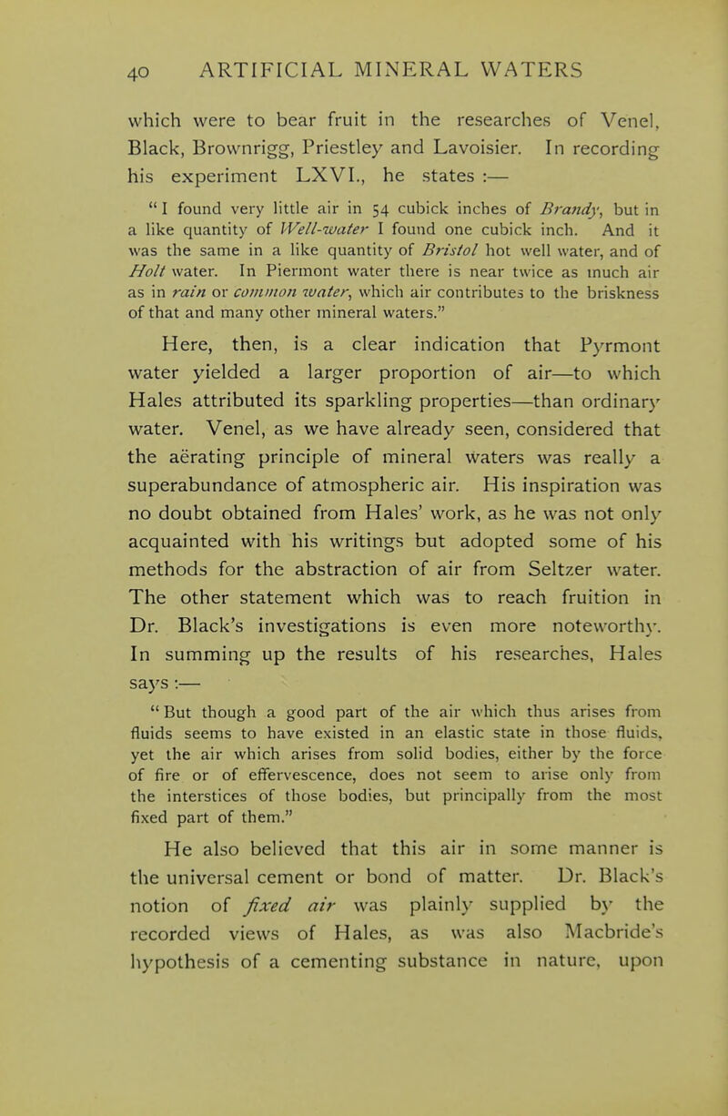 which were to bear fruit in the researches of Vend, Black, Brownrigg, Priestley and Lavoisier. In recording his experiment LXVI., he states :—  I found very little air in 54 cubicle inches of Brafidy, but in a like quantity of Well-water I found one cubicle inch. And it was the same in a like quantity of Bristol hot well water, and of Holt water. In Piermont water there is near twice as much air as in rain or common luater^ which air contributes to the briskness of that and many other mineral waters. Here, then, is a clear indication that Pyrmont water yielded a larger proportion of air—to which Hales attributed its sparkling properties—than ordinary water. Venel, as we have already seen, considered that the aerating principle of mineral waters was really a superabundance of atmospheric air. His inspiration was no doubt obtained from Hales' work, as he was not only acquainted with his writings but adopted some of his methods for the abstraction of air from Seltzer water. The other statement which was to reach fruition in Dr. Black's investigations is even more noteworth\-. In summing up the results of his researches, Hales says :—  But though a good part of the air which thus arises from fluids seems to have existed in an elastic state in those fluids, yet the air which arises from solid bodies, either by the force of fire or of effervescence, does not seem to arise only from the interstices of those bodies, but principally from the most fixed part of them. He also believed that this air in some manner is the universal cement or bond of matter. Dr. Black's notion of fixed air was plainly supplied b\' the recorded views of Hales, as was also Macbride's hypothesis of a cementing substance in nature, upon