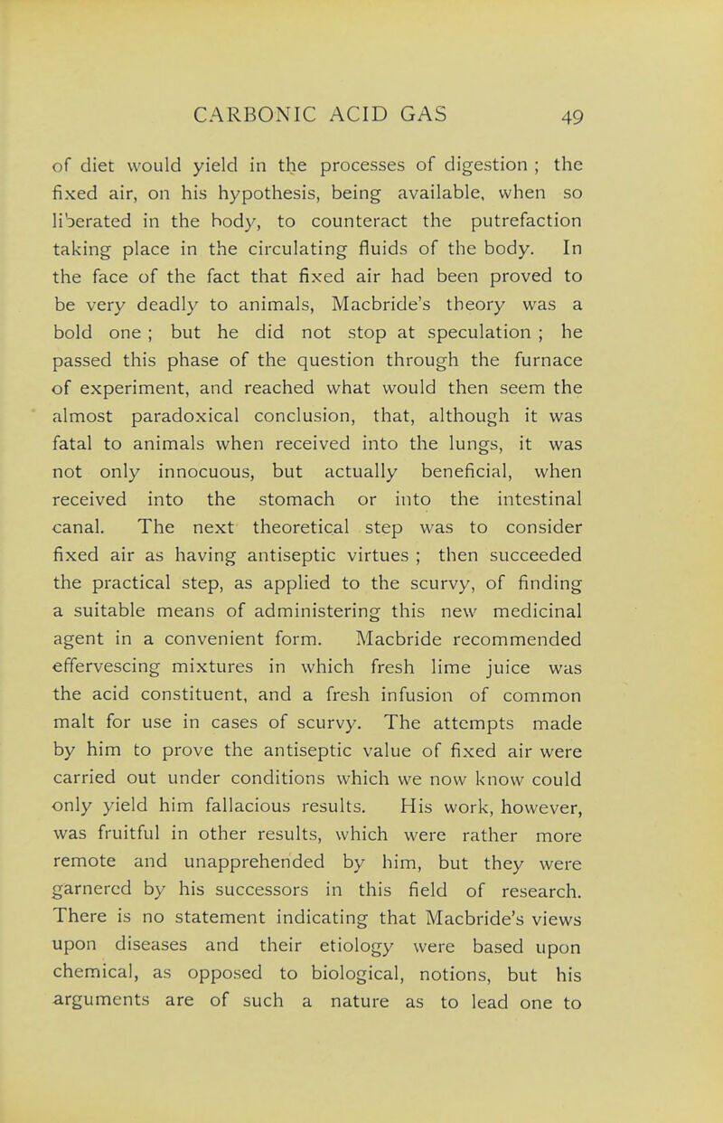 of diet would yield in the processes of digestion ; the fixed air, on his hypothesis, being available, when so liberated in the body, to counteract the putrefaction taking place in the circulating fluids of the body. In the face of the fact that fixed air had been proved to be very deadly to animals, Macbride's theory was a bold one ; but he did not stop at speculation ; he passed this phase of the question through the furnace of experiment, and reached what would then seem the almost paradoxical conclusion, that, although it was fatal to animals when received into the lungs, it was not only innocuous, but actually beneficial, when received into the stomach or into the intestinal canal. The next theoretical step was to consider fixed air as having antiseptic virtues ; then succeeded the practical step, as applied to the scurvy, of finding a suitable means of administering this new medicinal agent in a convenient form. Macbride recommended effervescing mixtures in which fresh lime juice was the acid constituent, and a fresh infusion of common malt for use in cases of scurvy. The attempts made by him to prove the antiseptic value of fixed air were carried out under conditions which we now know could only yield him fallacious results. His work, however, was fruitful in other results, which were rather more remote and unapprehended by him, but they were garnered by his successors in this field of research. There is no statement indicating that Macbride's views upon diseases and their etiology were based upon chemical, as opposed to biological, notions, but his arguments are of such a nature as to lead one to