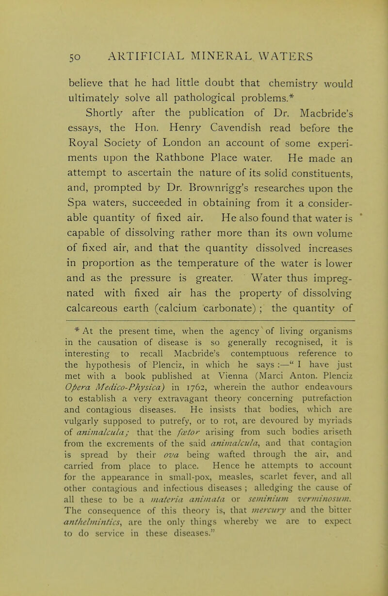 believe that he had little doubt that chemistry would ultimately solve all pathological problems.* Shortly after the publication of Dr. Macbride's essays, the Hon. Henry Cavendish read before the Royal Society of London an account of some experi- ments upon the Rathbone Place water. He made an attempt to ascertain the nature of its solid constituents, and, prompted by Dr. Brownrigg's researches upon the Spa waters, succeeded in obtaining from it a consider- able quantity of fixed air. He also found that water is capable of dissolving rather more than its own volume of fixed air, and that the quantity dissolved increases in proportion as the temperature of the water is lower and as the pressure is greater. Water thus impreg- nated with fixed air has the property of dissolving calcareous earth (calcium carbonate) ; the quantity of * At the present time, when the agency of Hving organisms in the causation of disease is so generally recognised, it is interesting to recall Macbride's contemptuous reference to the hypothesis of Plenciz, in which he says :— I have just met with a book published at Vienna (Marci Anton. Plenciz Opera Medico-Physica) in 1762, wherein the author endeavours to establish a very extravagant theory concerning putrefaction and contagious diseases. He insists that bodies, which are vulgarly supposed to putrefy, or to rot, are devoured by myriads of animalcula; that the fceior arising from such bodies ariseth from the excrements of the said animalcula^ and that contagion is spread by their ova being wafted through the air, and carried from place to place. Hence he attempts to account for the appearance in small-po.\, measles, scarlet fever, and all other contagious and infectious diseases ; alledging the cause of all these to be a materia animata or seminium vcrmitiosuin. The consequence of this theory is, that mercury and the bitter anthebniitiics, are the only things whereby we are to e.Kpect to do service in these diseases.