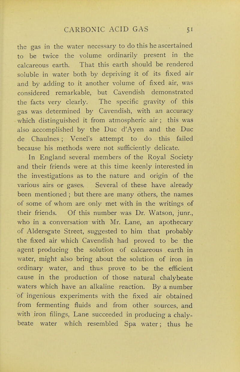 the gas in the water necessary to do this he ascertained to be twice the vokime ordinarily present in the calcareous earth. That this earth should be rendered soluble in water both by depriving it of its fixed air and by adding to it another volume of fixed air, was considered remarkable, but Cavendish demonstrated the facts very clearly. The specific gravity of this gas was determined by Cavendish, with an accuracy which distinguished it from atmospheric air ; this was also accomplished by the Due d'Ayen and the Due de Chaulnes ; Venel's attempt to do this failed because his methods were not sufficiently delicate. In England several members of the Royal Society and their friends were at this time keenly interested in the investigations as to the nature and origin of the various airs or gases. Several of these have already been mentioned ; but there are many others, the names of some of whom are only met with in the writings of their friends. Of this number was Dr. Watson, junr., who in a conversation with Mr. Lane, an apothecary of Aldersgate Street, suggested to him that probably the fixed air which Cavendish had proved to be the agent producing the solution of calcareous earth in water, might also bring about the solution of iron in ordinary water, and thus prove to be the efficient cause in the production of those natural chalybeate waters which have an alkaline reaction. By a number of ingenious experiments with the fixed air obtained from fermenting fluids and from other sources, and with iron filings. Lane succeeded in producing a chaly- beate water which resembled Spa water; thus he