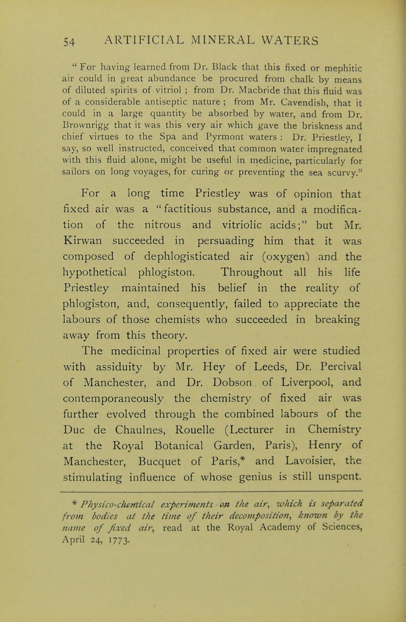  For having learned fr om Dr. Black that this fixed or mephitic air could in great abundance be procured from chalk by means of diluted spirits of vitriol ; from Dr. Macbride that this fluid was of a considerable antiseptic nature ; from Mr. Cavendish, that it could in a large quantity be absorbed by water, and from Dr. Brownrigg that it was this very air which gave the briskness and chief virtues to the Spa and Pyrmont waters : Dr. Priestley, I say, so well instructed, conceived that common water impregnated with this fluid alone, might be useful in medicine, particularly for sailors on long voyages, for curing or preventing the sea scurvy. For a long time Priestley was of opinion that fixed air was a  factitious substance, and a modifica- tion of the nitrous and vitriolic acids; but Mr. Kirwan succeeded in persuading him that it was composed of dephlogisticated air (oxygen) and the hypothetical phlogiston. Throughout all his life Priestley maintained his belief in the reality of phlogiston, and, consequently, failed to appreciate the labours of those chemists who succeeded in breaking away from this theory. The medicinal properties of fixed air were studied with assiduity by Mr. Hey of Leeds, Dr. Percival of Manchester, and Dr. Dobson of Liverpool, and contemporaneously the chemistry of fixed air was further evolved throufjh the combined labours of the Due de Chaulnes, Rouelle (Lecturer in Chemistry at the Royal Botanical Garden, Paris), Henry of Manchester, Bucquet of Paris,* and Lavoisier, the stimulating influence of whose genius is still unspent. * Physico-clumical experiments on the ait; ^uhich is separated from bodies at the time of their decomposition^ known by the name of fixed air^ read at the Royal Academy of Sciences, April 24, 1773.