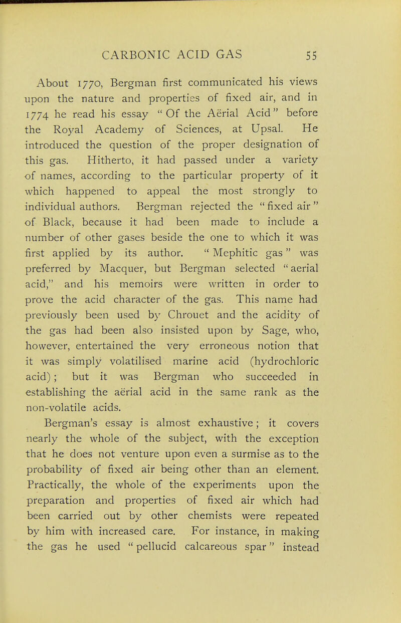 About 1770, Bergman first communicated his views upon the nature and properties of fixed air, and in 1774 he read his essay Of the Aerial Acid before the Royal Academy of Sciences, at Upsal. He introduced the question of the proper designation of this gas. Hitherto, it had passed under a variety of names, according to the particular property of it which happened to appeal the most strongly to individual authors. Bergman rejected the fixed air of Black, because it had been made to include a number of other gases beside the one to which it was first applied by its author. Mephitic gas was preferred by Macquer, but Bergman selected aerial acid, and his memoirs were written in order to prove the acid character of the gas. This name had previously been used by Chrouet and the acidity of the gas had been also insisted upon by Sage, who, however, entertained the very erroneous notion that it was simply volatilised marine acid (hydrochloric acid) ; but it was Bergman who succeeded in establishing the aerial acid in the same rank as the non-volatile acids. Bergman's essay is almost exhaustive; it covers nearly the whole of the subject, with the exception that he does not venture upon even a surmise as to the probability of fixed air being other than an element. Practically, the whole of the experiments upon the preparation and properties of fixed air which had been carried out by other chemists were repeated by him with increased care. For instance, in making the gas he used pellucid calcareous spar instead