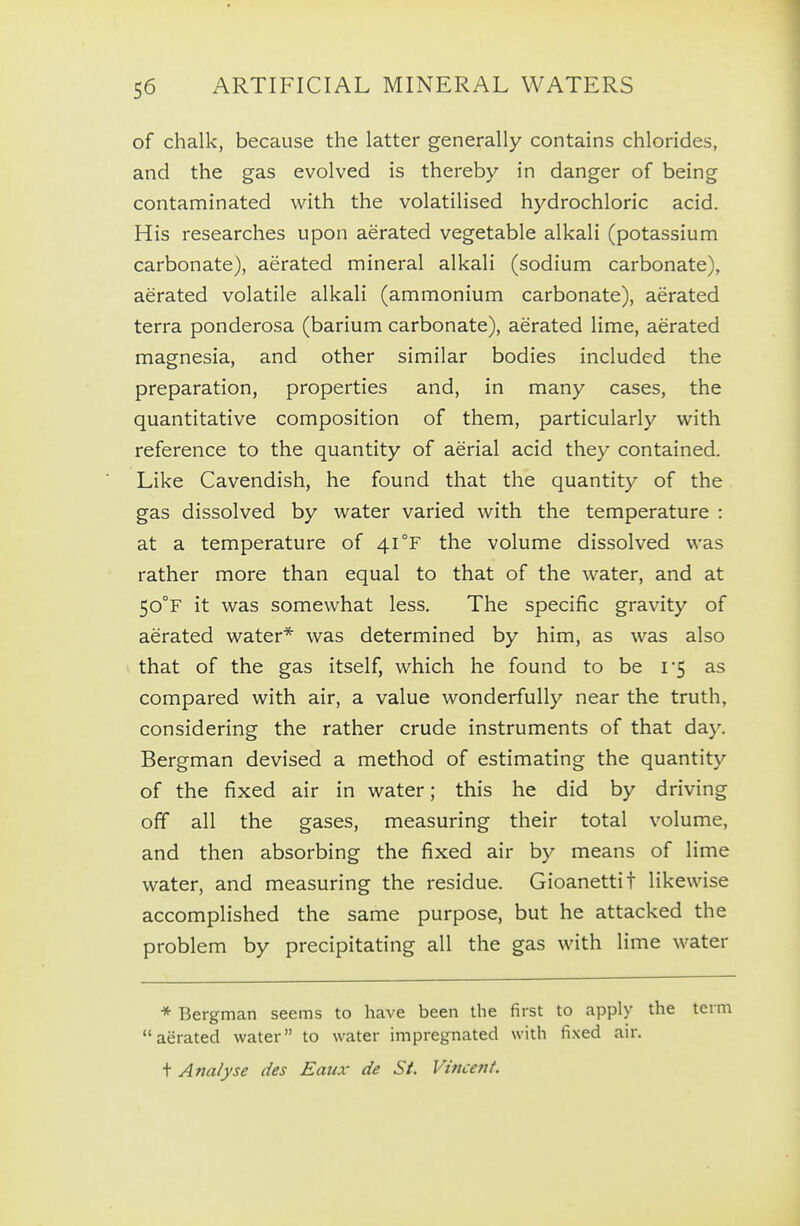 of chalk, because the latter generally contains chlorides, and the gas evolved is thereby in danger of being contaminated with the volatilised hydrochloric acid. His researches upon aerated vegetable alkali (potassium carbonate), aerated mineral alkali (sodium carbonate), aerated volatile alkali (ammonium carbonate), aerated terra ponderosa (barium carbonate), aerated lime, aerated magnesia, and other similar bodies included the preparation, properties and, in many cases, the quantitative composition of them, particularly with reference to the quantity of aerial acid they contained. Like Cavendish, he found that the quantity of the gas dissolved by water varied with the temperature : at a temperature of 41 °F the volume dissolved was rather more than equal to that of the water, and at 50°F it was somewhat less. The specific gravity of aerated water* was determined by him, as was also that of the gas itself, which he found to be 1*5 as compared with air, a value wonderfully near the truth, considering the rather crude instruments of that day. Bergman devised a method of estimating the quantity of the fixed air in water; this he did by driving off all the gases, measuring their total volume, and then absorbing the fixed air by means of lime water, and measuring the residue. Gioanettit likewise accomplished the same purpose, but he attacked the problem by precipitating all the gas with lime water * Bergman seems to have been the first to apply the term aerated water to water impregnated with fixed air. + Analyse des Eaux de St. Vincent.