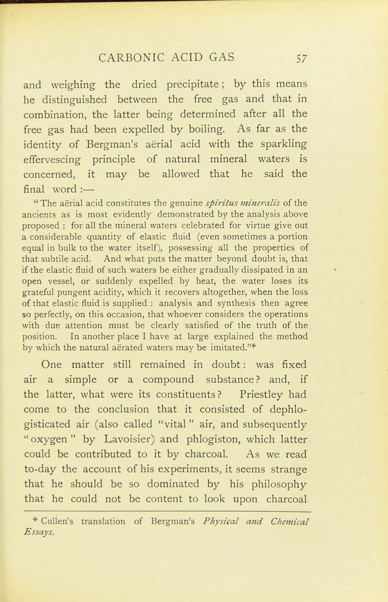 and weighing the dried precipitate; by this means he distinguished between the free gas and that in combination, the latter being determined after all the free gas had been expelled by boiling. As far as the identity of Bergman's aerial acid with the sparkling effervescing principle of natural mineral waters is concerned, it may be allowed that he said the final word :— The aerial acid constitutes the genuine spiritits mineralis of the ancients as is most evidently demonstrated by the analysis above proposed ; for all the mineral waters celebrated for virtue give out a considerable quantity of elastic fluid (even sometimes a portion equal in bulk to the water itself), possessing all the properties of that subtile acid. And what puts the matter beyond doubt is, that if the elastic fluid of such waters be either gradually dissipated in an open vessel, or suddenly expelled by heat, the water loses its grateful pungent acidity, which it recovers altogether, when the loss of that elastic fluid is suppHed : analysis and synthesis then agree so perfectly, on this occasion, that whoever considers the operations with due attention must be clearly satisfied of the truth of the position. In another place I have at large explained the method by which the natural aerated waters may be imitated.* One matter still remained in doubt: was fixed air a simple or a compound substance? and, if the latter, what were its constituents? Priestley had come to the conclusion that it consisted of dephlo- gisticated air (also called vital air, and subsequently  oxygen  by Lavoisier) and phlogiston, which latter could be contributed to it by charcoal. As we read to-day the account of his experiments, it seems strange that he should be so dominated by his philosophy that he could not be content to look upon charcoal * CuUen's translation of Bergman's Physical and Chemical Essays.