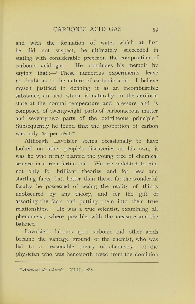 and with the formation of water which at first he did not suspect, he ultimately succeeded in stating with considerable precision the composition of carbonic acid gas. He concludes his memoir by saying that :— These numerous experiments leave no doubt as to the nature of carbonic acid : I believe myself justified in defining it as an incombustible substance, an acid which is naturally in the aeriform state at the normal temperature and pressure, and is composed of twenty-eight parts of carbonaceous matter and seventy-two parts of the oxigineous principle. Subsequently he found that the proportion of carbon was only 24 per cent* Although Lavoisier seems occasionally to have looked on other people's discoveries as his own, it was he who firmly planted the young tree of chemical science in a rich, fertile soil. We are indebted to him not only for brilliant theories and for new and startling facts, but, better than these, for the wonderful faculty he possessed of seeing the reality of things unobscured by any theory, and for the gift of assorting the facts and putting them into their true relationships. He was a true scientist, examining all phenomena, where possible, with the measure and the balance. Lavoisier's labours upon carbonic and other acids became the vantage ground of the chemist, who was led to a reasonable theory of chemistry ; of the physician who was henceforth freed from the dominion *'Annales de Chimie. XLII., 288.