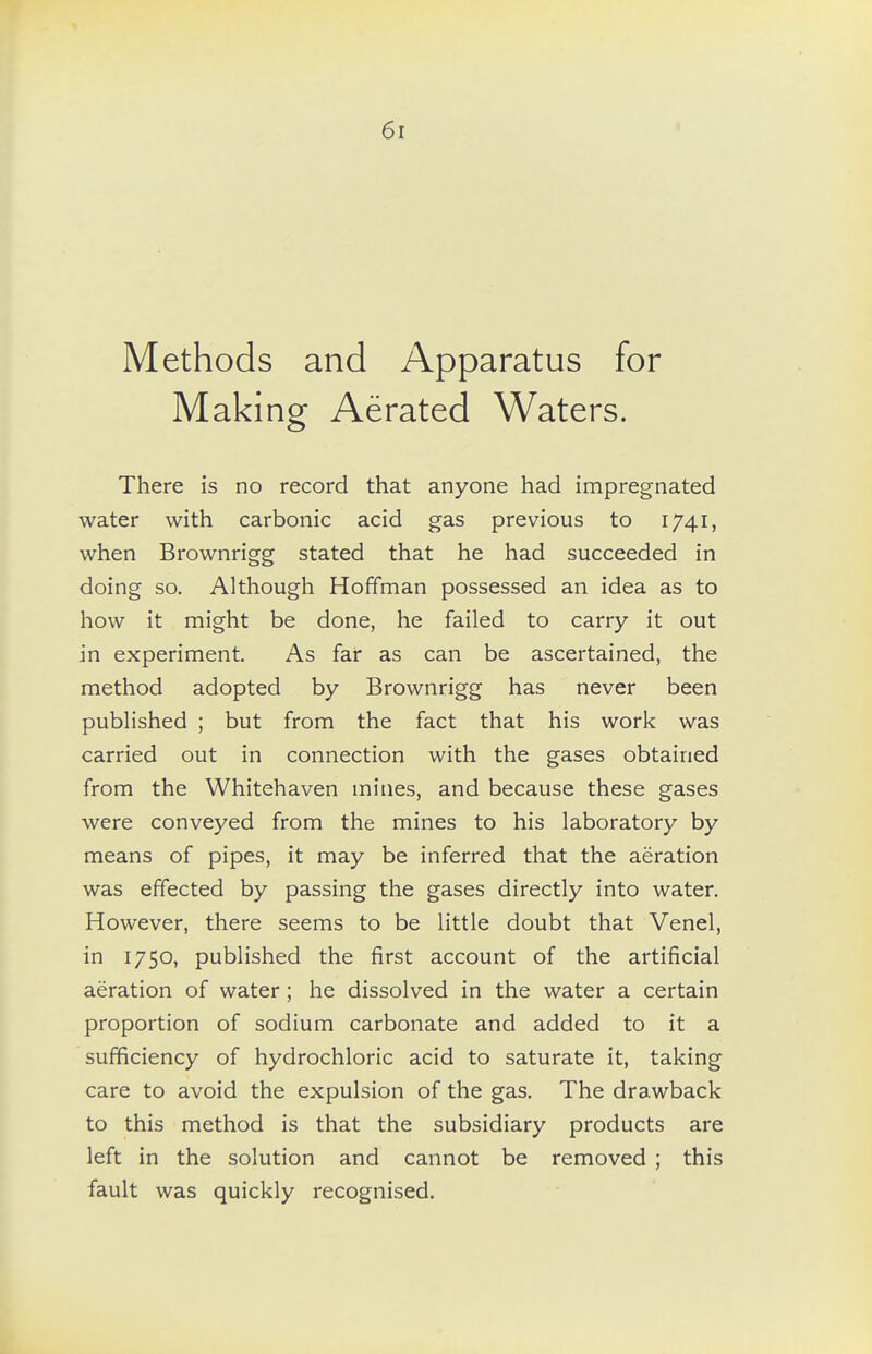 Methods and Apparatus for Making Aerated Waters. There is no record that anyone had impregnated water with carbonic acid gas previous to 1741, when Brownrigg stated that he had succeeded in doing so. Although Hoffman possessed an idea as to how it might be done, he failed to carry it out in experiment. As far as can be ascertained, the method adopted by Brownrigg has never been published ; but from the fact that his work was carried out in connection with the gases obtained from the Whitehaven mines, and because these gases were conveyed from the mines to his laboratory by means of pipes, it may be inferred that the aeration was effected by passing the gases directly into water. However, there seems to be little doubt that Venel, in 1750, published the first account of the artificial aeration of water; he dissolved in the water a certain proportion of sodium carbonate and added to it a sufficiency of hydrochloric acid to saturate it, taking care to avoid the expulsion of the gas. The drawback to this method is that the subsidiary products are left in the solution and cannot be removed ; this fault was quickly recognised.