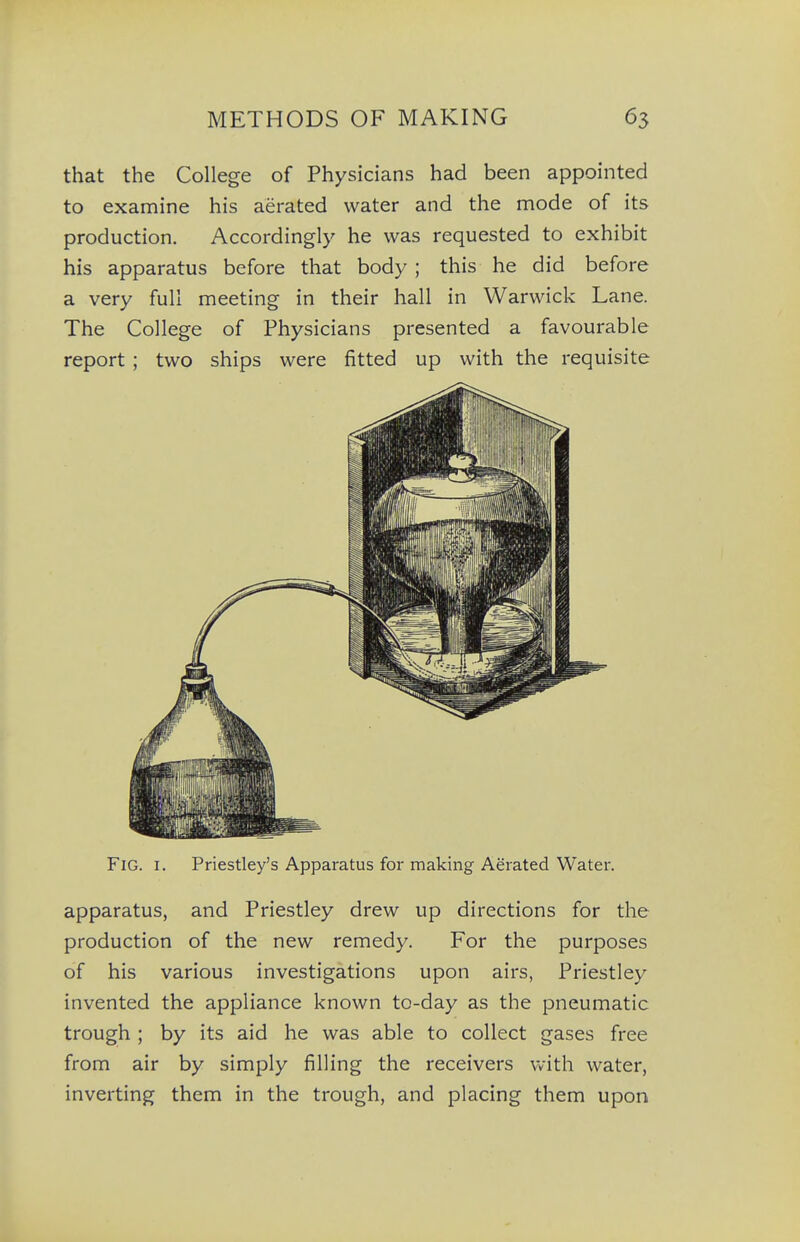 that the College of Physicians had been appointed to examine his aerated water and the mode of its production. Accordingly he was requested to exhibit his apparatus before that body; this he did before a very full meeting in their hall in Warwick Lane. The College of Physicians presented a favourable report ; two ships were fitted up with the requisite Fig. I. Priestley's Apparatus for making Aerated Water. apparatus, and Priestley drew up directions for the production of the new remedy. For the purposes of his various investigations upon airs, Priestley invented the appliance known to-day as the pneumatic trough ; by its aid he was able to collect gases free from air by simply filling the receivers with water, inverting them in the trough, and placing them upon