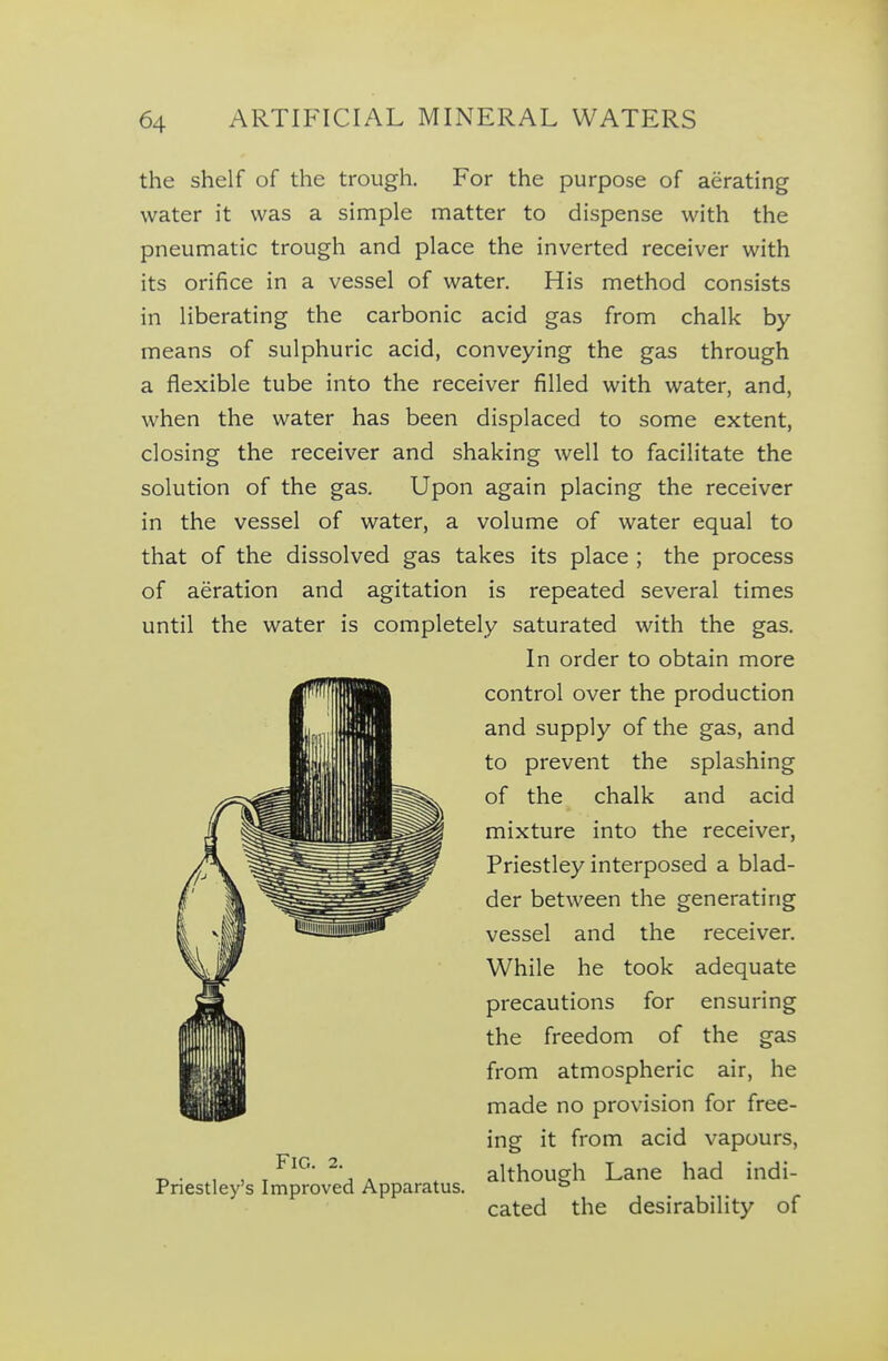 the shelf of the trough. For the purpose of aerating water it was a simple matter to dispense with the pneumatic trough and place the inverted receiver with its orifice in a vessel of water. His method consists in liberating the carbonic acid gas from chalk by means of sulphuric acid, conveying the gas through a flexible tube into the receiver filled with water, and, when the water has been displaced to some extent, closing the receiver and shaking well to facilitate the solution of the gas. Upon again placing the receiver in the vessel of water, a volume of water equal to that of the dissolved gas takes its place ; the process of aeration and agitation is repeated several times until the water is completely saturated with the gas. In order to obtain more control over the production and supply of the gas, and to prevent the splashing of the chalk and acid mixture into the receiver, Priestley interposed a blad- der between the generating vessel and the receiver. While he took adequate precautions for ensuring the freedom of the gas from atmospheric air, he made no provision for free- ing it from acid vapours, although Lane had indi- cated the desirability of Fig. 2. Priestley's Improved Apparatus.