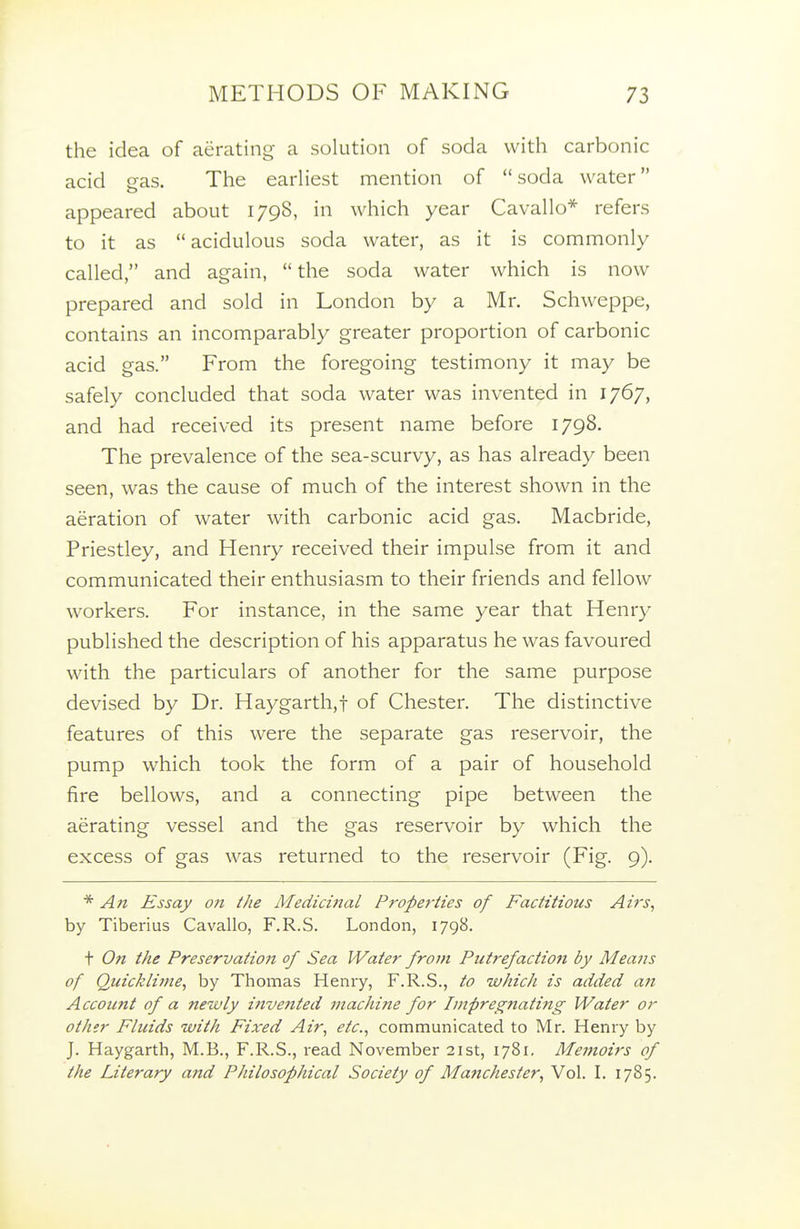 the idea of aerating a solution of soda with carbonic acid gas. The earliest mention of soda water appeared about 1798, in which year Cavallo* refers to it as acidulous soda water, as it is commonly called, and again, the soda water which is now prepared and sold in London by a Mr. Schweppe, contains an incomparably greater proportion of carbonic acid gas. From the foregoing testimony it may be safely concluded that soda water was invented in 1767, and had received its present name before 1798. The prevalence of the sea-scurvy, as has already been seen, was the cause of much of the interest shown in the aeration of water with carbonic acid gas. Macbride, Priestley, and Henry received their impulse from it and communicated their enthusiasm to their friends and fellow workers. For instance, in the same year that Henry published the description of his apparatus he was favoured with the particulars of another for the same purpose devised by Dr. Haygarth,! of Chester. The distinctive features of this were the separate gas reservoir, the pump which took the form of a pair of household fire bellows, and a connecting pipe between the aerating vessel and the gas reservoir by which the excess of gas was returned to the reservoir (Fig. 9). * An Essay on the Medicifial Properties of Factitious Airs, by Tiberius Cavallo, F.R.S. London, 1798. t On the Preservation of Sea Water from Putrefaction by Means of Quicklime, by Thomas Henry, F.R.S., to which is added a?i Account of a newly iJivented machine for Impregnati?ig Water or other Fluids with Fixed Air, etc., communicated to Mr. Henry by J. Haygarth, M.B., F.R.S., read November 21st, 1781. Memoirs of the Literary and Philosophical Society of Manchester, Vol. I. 1785.
