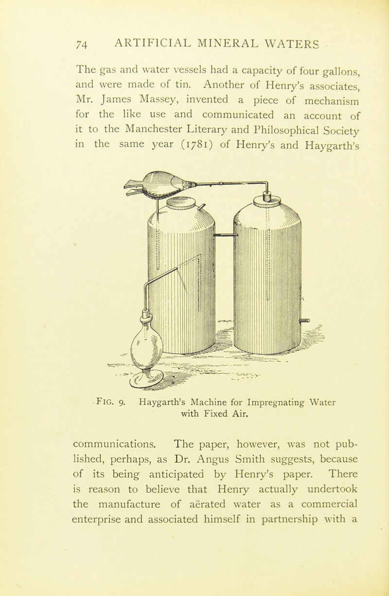 The gas and water vessels had a capacity of four gallons, and were made of tin. Another of Henry's associates, Mr. James Massey, invented a piece of mechanism for the like use and communicated an account of it to the Manchester Literary and Philosophical Society in the same year (1781) of Henry's and Haygarth's communications. The paper, however, was not pub- lished, perhaps, as Dr. Angus Smith suggests, because of its being anticipated by Henry's paper. There is reason to believe that Henry actually undertook the manufacture of aerated water as a commercial enterprise and associated himself in partnership with a