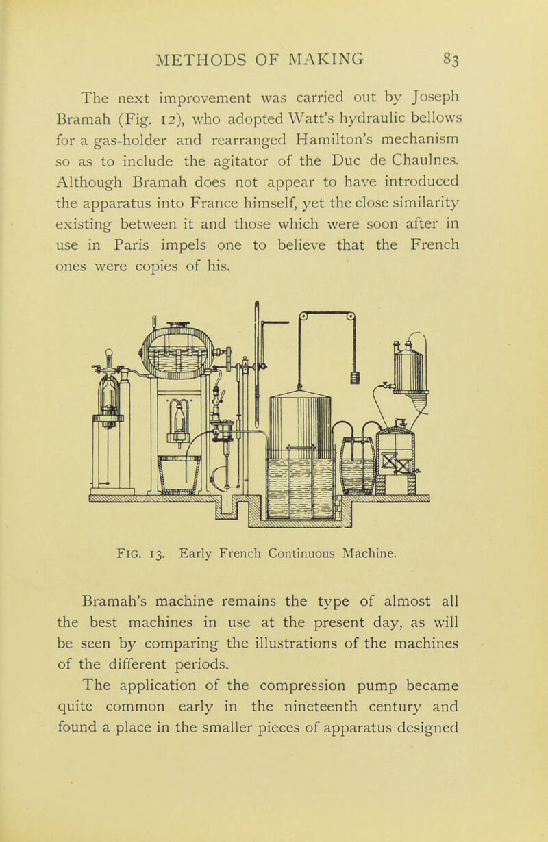 The next improvement was carried out by Joseph Bramah (Fig. 12), who adopted Watt's hydrauHc bellows for a gas-holder and rearranged Hamilton's mechanism so as to include the agitator of the Due de Chaulnes. Although Bramah does not appear to have introduced the apparatus into France himself, yet the close similarity existing between it and those which were soon after in use in Paris impels one to believe that the French ones were copies of his. Fig. 13. Early French Continuous Machine. Bramah's machine remains the type of almost all the best machines in use at the present day, as will be seen by comparing the illustrations of the machines of the different periods. The application of the compression pump became quite common early in the nineteenth century and found a place in the smaller pieces of apparatus designed