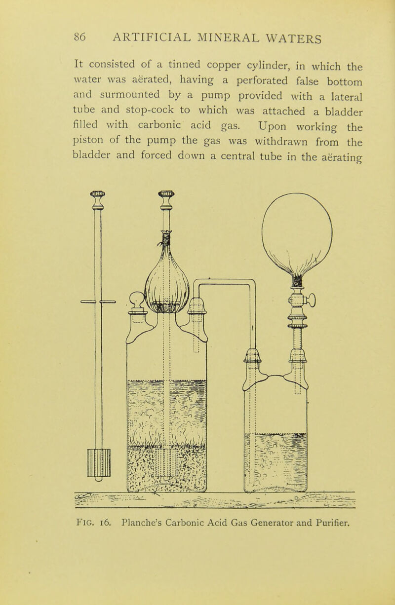It consisted of a tinned copper cylinder, in which the water was aerated, having a perforated false bottom and surmounted by a pump provided with a lateral tube and stop-cock to which was attached a bladder filled with carbonic acid gas. Upon working the piston of the pump the gas was withdrawn from the bladder and forced down a central tube in the aerating Fig. 16. Planche's Carbonic Acid Gas Generator and Purifier,