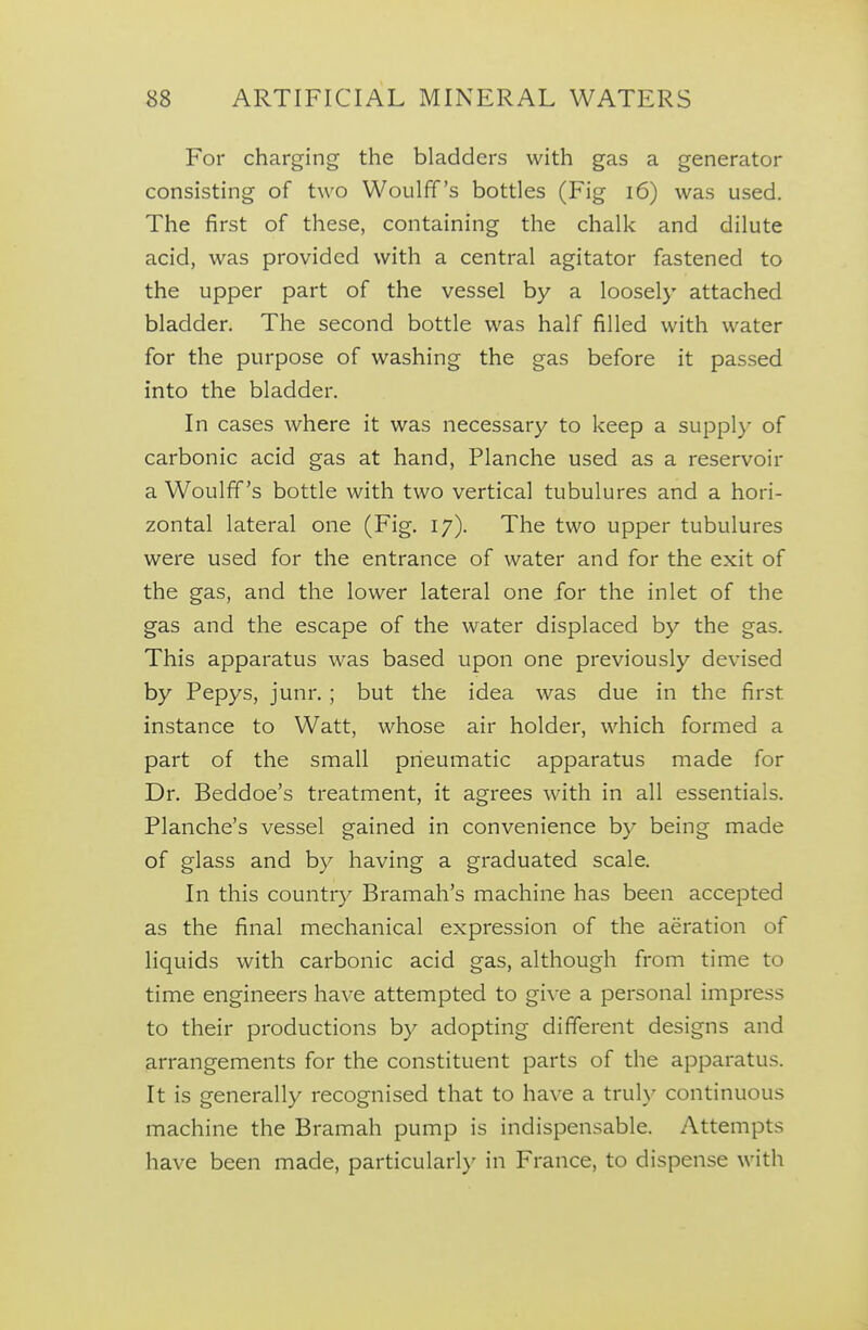 For charging the bladders with gas a generator consisting of two Woulfif's bottles (Fig i6) was used. The first of these, containing the chalk and dilute acid, was provided with a central agitator fastened to the upper part of the vessel by a loosely attached bladder. The second bottle was half filled with water for the purpose of washing the gas before it passed into the bladder. In cases where it was necessary to keep a suppl)- of carbonic acid gas at hand, Planche used as a reservoir a Woulff's bottle with two vertical tubulures and a hori- zontal lateral one (Fig. 17). The two upper tubulures were used for the entrance of water and for the exit of the gas, and the lower lateral one for the inlet of the gas and the escape of the water displaced by the gas. This apparatus was based upon one previously devised by Pepys, junr. ; but the idea was due in the first instance to Watt, whose air holder, which formed a part of the small pneumatic apparatus made for Dr. Beddoe's treatment, it agrees with in all essentials. Planche's vessel gained in convenience by being made of glass and by having a graduated scale. In this country Bramah's machine has been accepted as the final mechanical expression of the aeration of liquids with carbonic acid gas, although from time to time engineers have attempted to give a personal impress to their productions by adopting different designs and arrangements for the constituent parts of the apparatus. It is generally recognised that to have a truly continuous machine the Bramah pump is indispensable. Attempts have been made, particularly in France, to dispense with