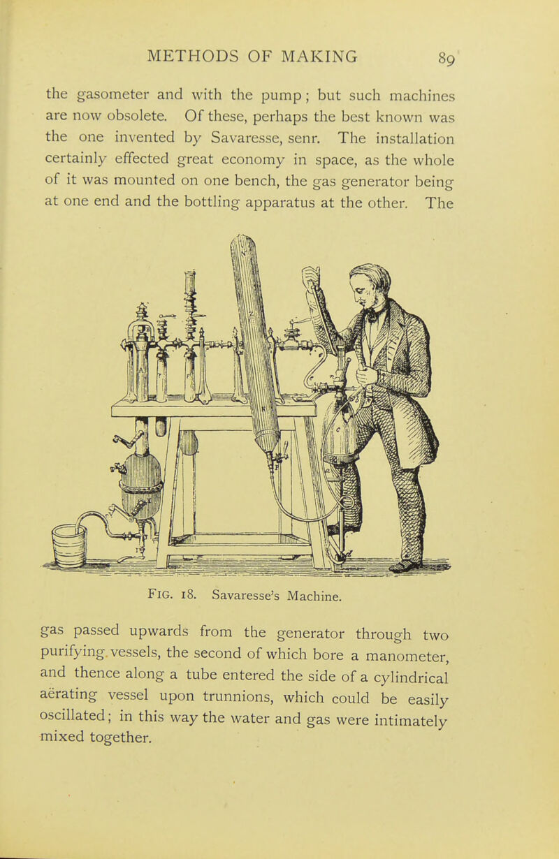 the gasometer and with the pump; but such machines are now obsolete. Of these, perhaps the best known was the one invented by Savaresse, senr. The installation certainly effected great economy in space, as the whole of it was mounted on one bench, the gas generator being at one end and the bottling apparatus at the other. The Fig. 18. Savaresse's Machine. gas passed upwards from the generator through two purifying vessels, the second of which bore a manometer, and thence along a tube entered the side of a cylindrical aerating vessel upon trunnions, which could be easily oscillated; in this way the water and gas were intimately mixed together.