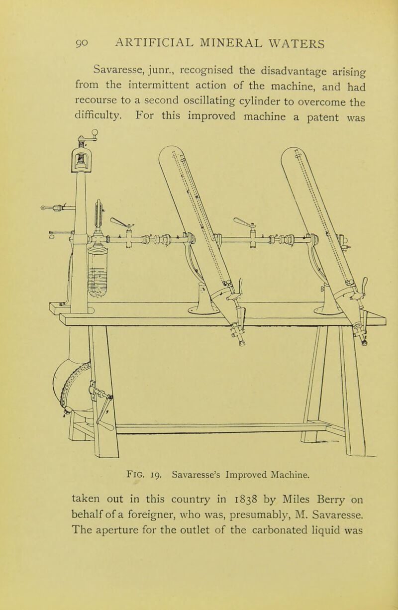 Savaresse, junr., recognised the disadvantage arising from the intermittent action of the machine, and had recourse to a second oscillating cylinder to overcome the difficulty. For this improved machine a patent was Fig. 19. Savaresse's Improved Machine. taken out in this country in 1838 by Miles Berry on behalf of a foreigner, who was, presumably, M. Savaresse. The aperture for the outlet of the carbonated liquid was