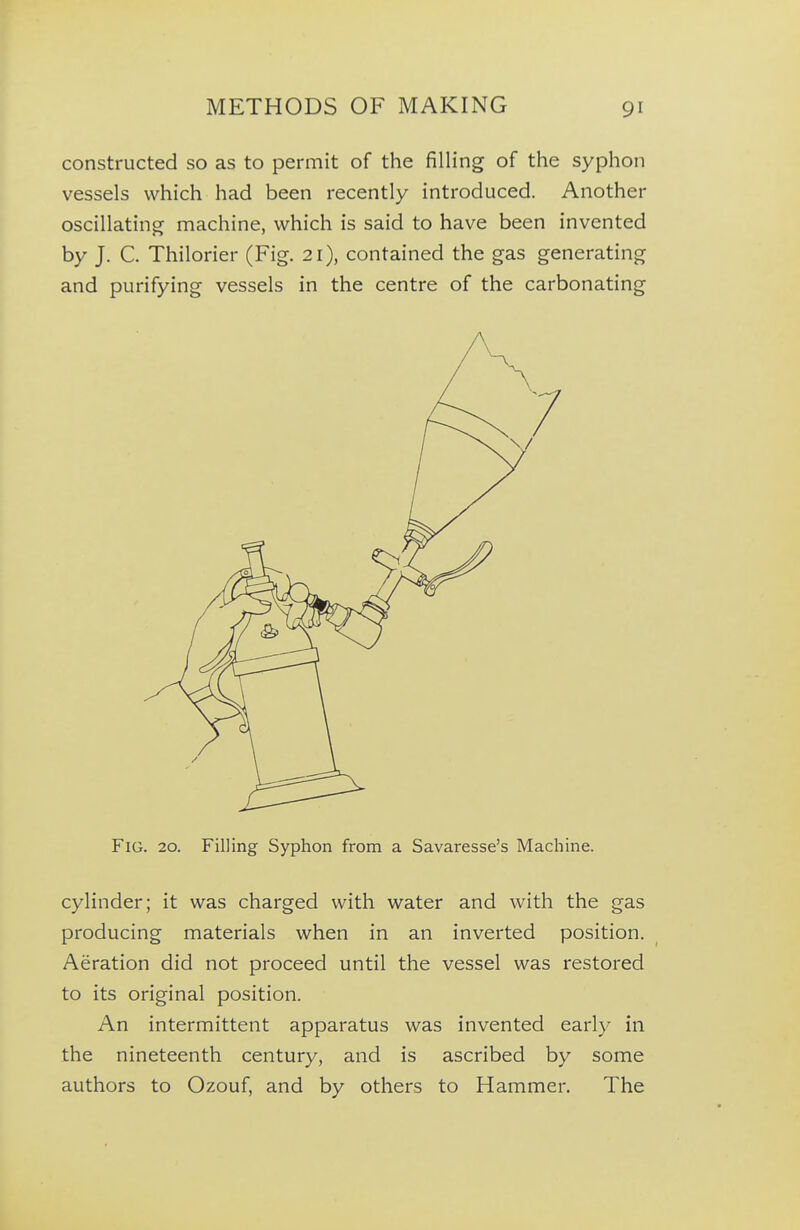 constructed so as to permit of the filling of the syphon vessels which had been recently introduced. Another oscillating machine, which is said to have been invented by J. C. Thilorier (Fig. 21), contained the gas generating and purifying vessels in the centre of the carbonating Fig. 20. Filling Syphon from a Savaresse's Machine. cylinder; it was charged with water and with the gas producing materials when in an inverted position. Aeration did not proceed until the vessel was restored to its original position. An intermittent apparatus was invented early in the nineteenth century, and is ascribed by some authors to Ozouf, and by others to Hammer. The
