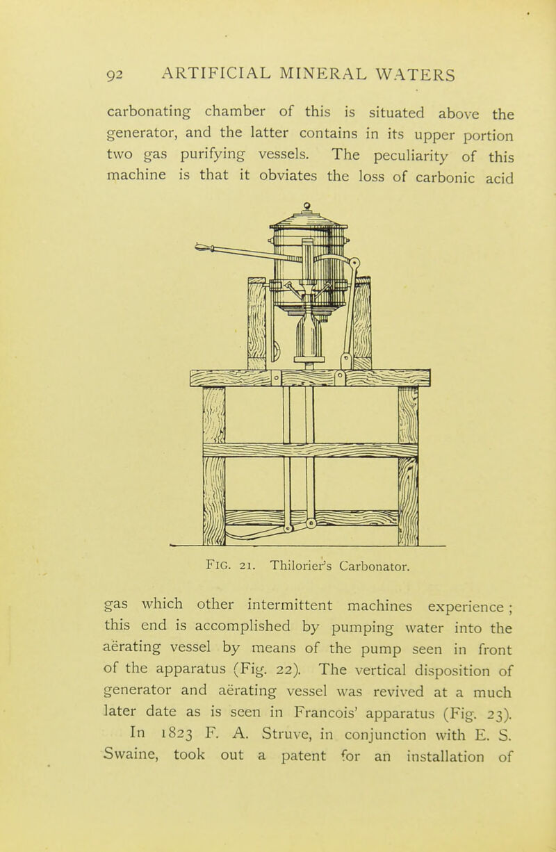 carbonating chamber of this is situated above the generator, and the latter contains in its upper portion two gas purifying vessels. The peculiarity of this machine is that it obviates the loss of carbonic acid Fig. 21. Thiloriei-'s Carbonator. gas which other intermittent machines experience ; this end is accomplished by pumping water into the aerating vessel by means of the pump seen in front of the apparatus (Fig. 22). The vertical disposition of generator and aerating vessel was revived at a much later date as is seen in Francois' apparatus (Fig. 23). In 1823 F. A. Struve, in conjunction with E. S. Swaine, took out a patent for an installation of
