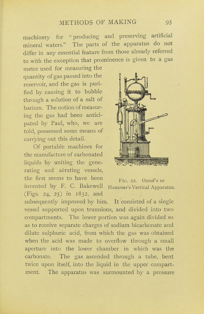 machinery for  producing and preserving artificial mineral waters. The parts of the apparatus do not differ in any essential feature from those already referred to with the exception that prominence is given to a gas meter used for measuring the quantity of gas passed into the reservoir, and the gas is puri- fied by causing it to bubble through a solution of a salt of barium. The notion of measur- ing the gas had been antici- pated by Paul, who, we are told, possessed some means of carrying out this detail. Of portable machines for the manufacture of carbonated liquids by uniting the gene- rating and aerating vessels, the first seems to have been invented by F. C. Bakewell (Figs. 24, 25) in 1832, and subsequently improved by him. It consisted of a single vessel supported upon trunnions, and divided into two compartments. The lower portion was again divided so as to receive separate charges of sodium bicarbonate and dilute sulphuric acid, from which the gas was obtained when the acid was made to overflow through a small aperture into the lower chamber in which was the carbonate. The gas ascended through a tube, bent twice upon itself, into the liquid in the upper compart- ment The apparatus was surmounted by a pressure Fig. 22. Ozouf s or Hammer's Vertical Apparatus.