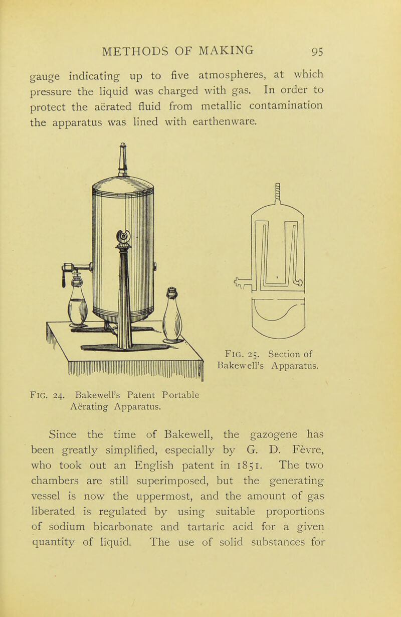 gauge indicating up to five atmospheres, at whicli pressure the liquid was charged with gas. In order to protect the aerated fluid from metallic contamination the apparatus was lined with earthenware. Fig. 24. Bakewell's Patent Portable Aerating Apparatus. Since the time of Bakewell, the gazogene has been greatly simplified, especially by G. D. Fevre, who took out an English patent in 1851. The two chambers are still superimposed, but the generating vessel is now the uppermost, and the amount of gas liberated is regulated by using suitable proportions of sodium bicarbonate and tartaric acid for a given quantity of liquid. The use of solid substances for